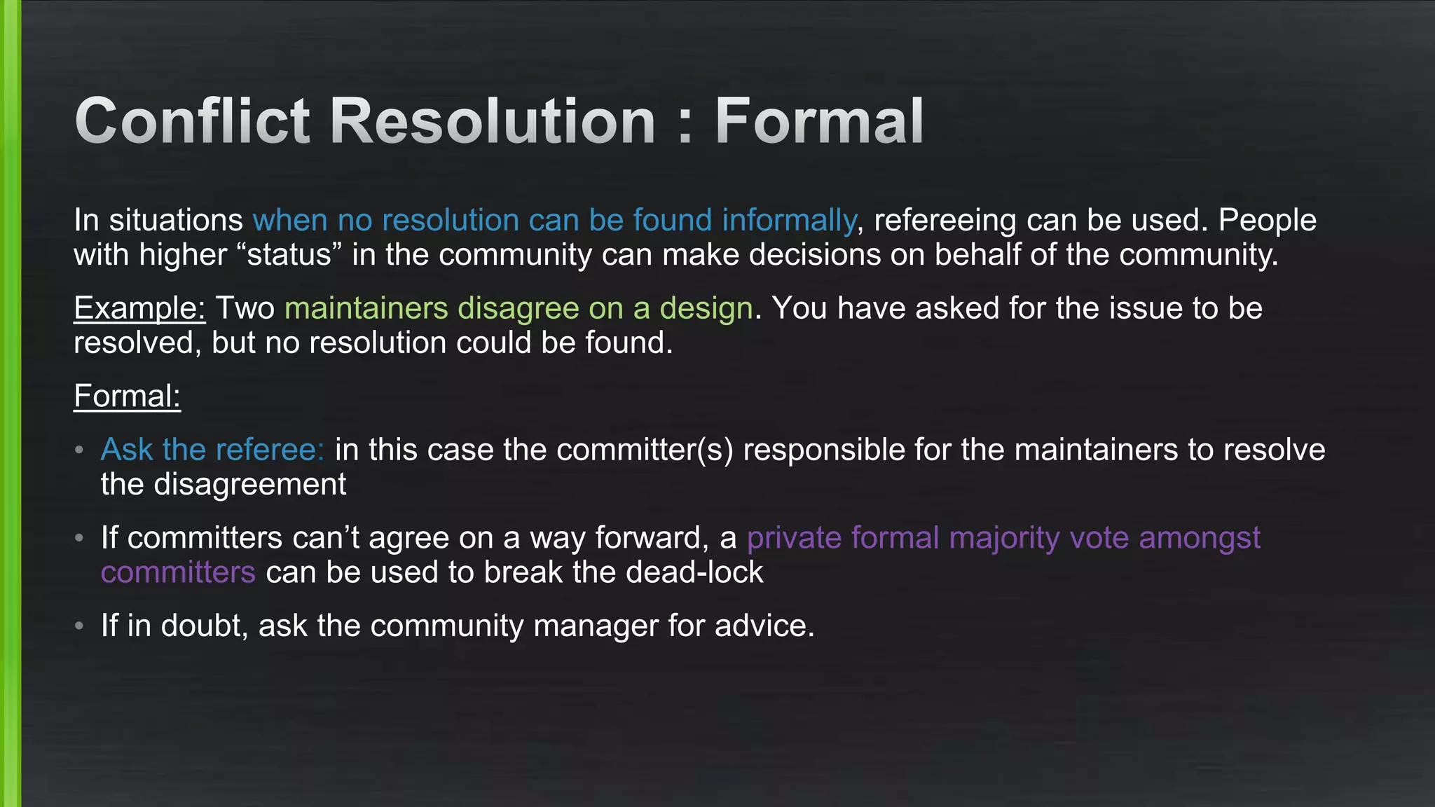 In situations when no resolution can be found informally, refereeing can be used. People
with higher “status” in the community can make decisions on behalf of the community.
Example: Two maintainers disagree on a design. You have asked for the issue to be
resolved, but no resolution could be found.
Formal:
• Ask the referee: in this case the committer(s) responsible for the maintainers to resolve
the disagreement
• If committers can’t agree on a way forward, a private formal majority vote amongst
committers can be used to break the dead-lock
• If in doubt, ask the community manager for advice.
 
