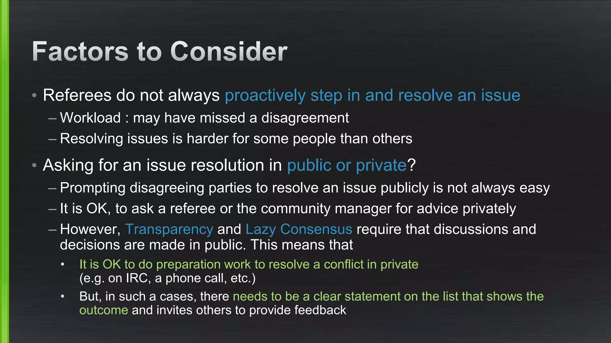 • Referees do not always proactively step in and resolve an issue
– Workload : may have missed a disagreement
– Resolving issues is harder for some people than others
• Asking for an issue resolution in public or private?
– Prompting disagreeing parties to resolve an issue publicly is not always easy
– It is OK, to ask a referee or the community manager for advice privately
– However, Transparency and Lazy Consensus require that discussions and
decisions are made in public. This means that
• It is OK to do preparation work to resolve a conflict in private
(e.g. on IRC, a phone call, etc.)
• But, in such a cases, there needs to be a clear statement on the list that shows the
outcome and invites others to provide feedback
 