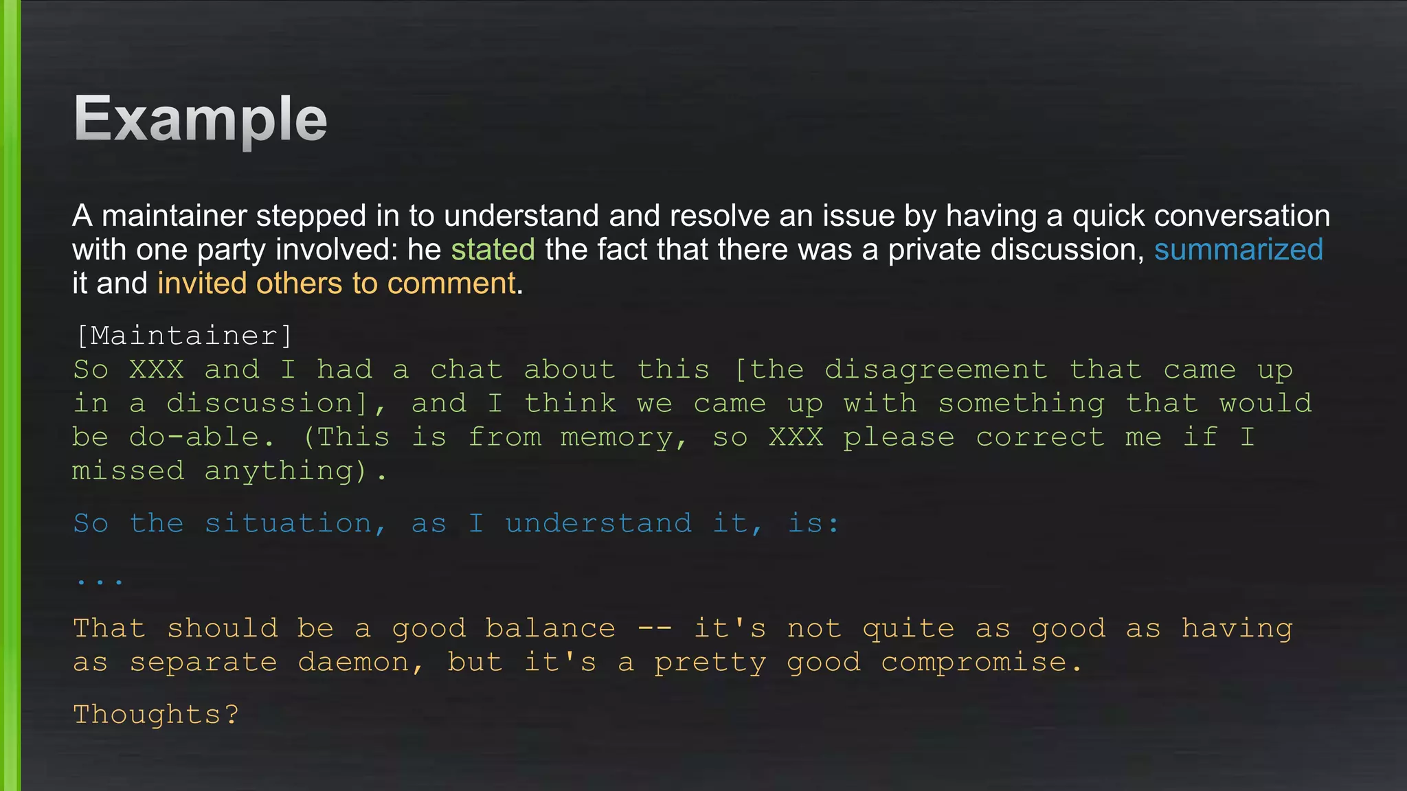 A maintainer stepped in to understand and resolve an issue by having a quick conversation
with one party involved: he stated the fact that there was a private discussion, summarized
it and invited others to comment.
[Maintainer]
So XXX and I had a chat about this [the disagreement that came up
in a discussion], and I think we came up with something that would
be do-able. (This is from memory, so XXX please correct me if I
missed anything).
So the situation, as I understand it, is:
...
That should be a good balance -- it's not quite as good as having
as separate daemon, but it's a pretty good compromise.
Thoughts?
 