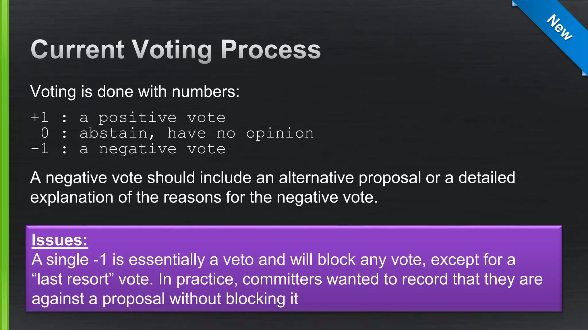 Voting is done with numbers:
+1 : a positive vote
0 : abstain, have no opinion
-1 : a negative vote
A negative vote should include an alternative proposal or a detailed
explanation of the reasons for the negative vote.
Issues:
A single -1 is essentially a veto and will block any vote, except for a
“last resort” vote. In practice, committers wanted to record that they are
against a proposal without blocking it
 