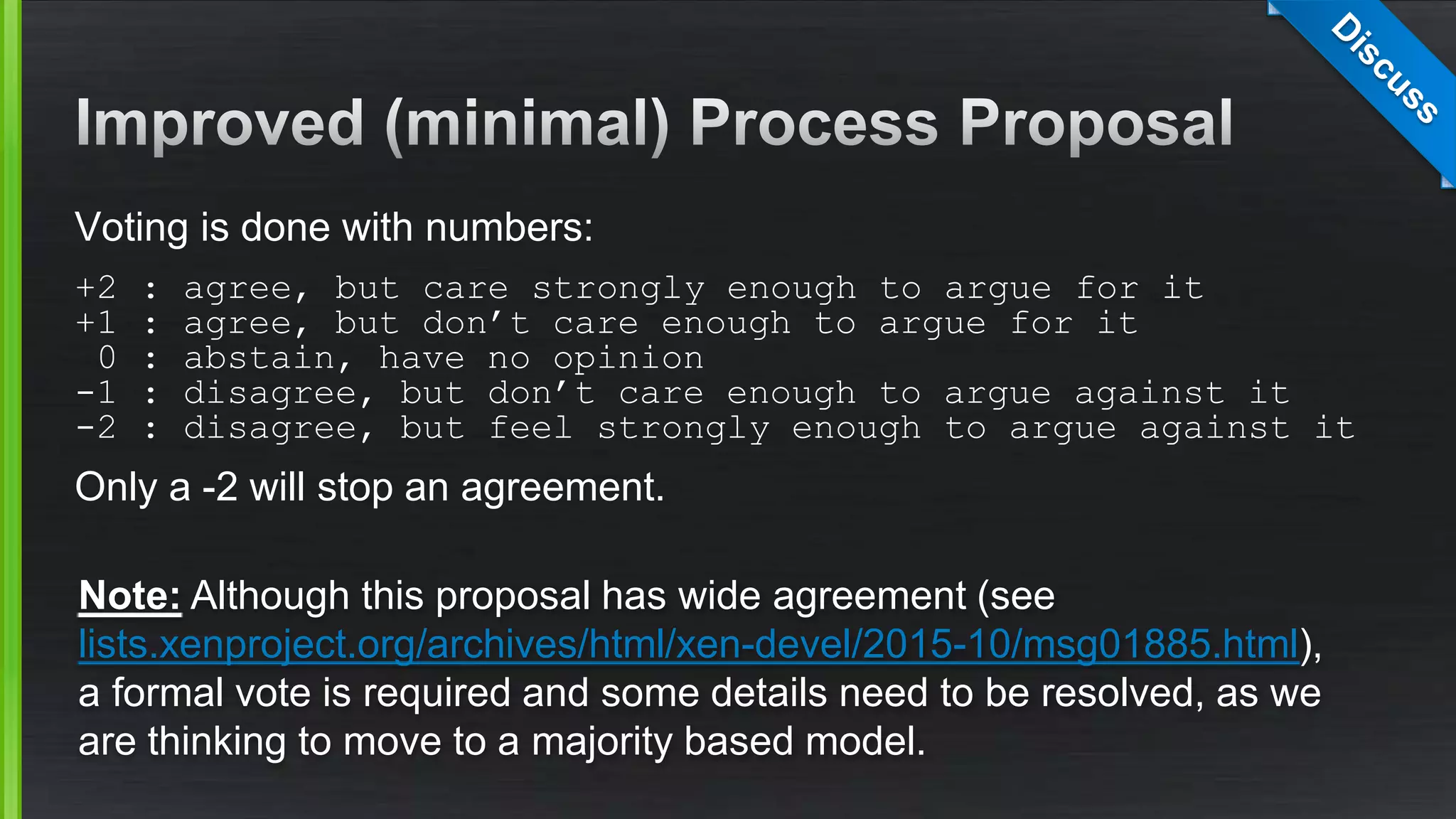 Voting is done with numbers:
+2 : agree, but care strongly enough to argue for it
+1 : agree, but don’t care enough to argue for it
0 : abstain, have no opinion
-1 : disagree, but don’t care enough to argue against it
-2 : disagree, but feel strongly enough to argue against it
Only a -2 will stop an agreement.
Note: Although this proposal has wide agreement (see
lists.xenproject.org/archives/html/xen-devel/2015-10/msg01885.html),
a formal vote is required and some details need to be resolved, as we
are thinking to move to a majority based model.
 