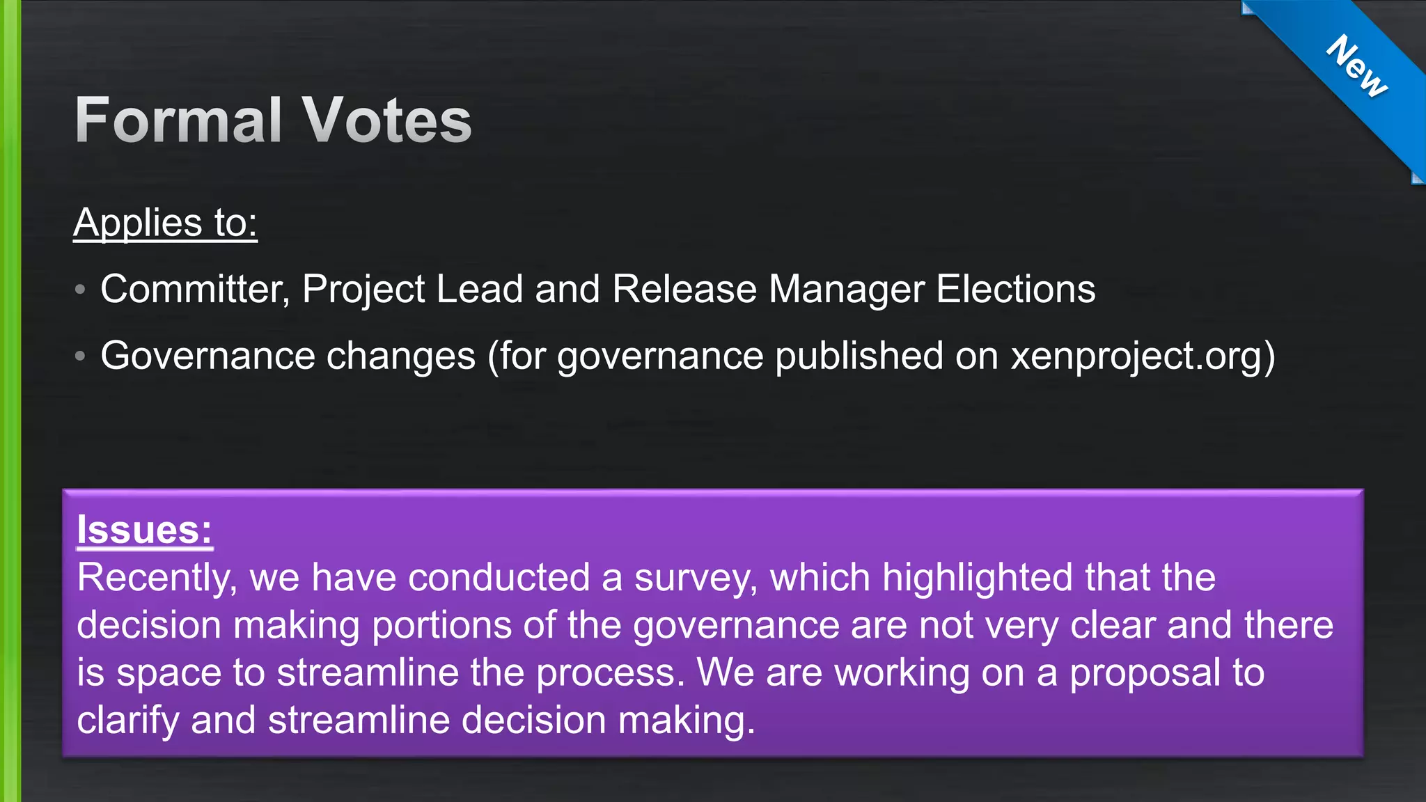 Applies to:
• Committer, Project Lead and Release Manager Elections
• Governance changes (for governance published on xenproject.org)
Issues:
Recently, we have conducted a survey, which highlighted that the
decision making portions of the governance are not very clear and there
is space to streamline the process. We are working on a proposal to
clarify and streamline decision making.
 