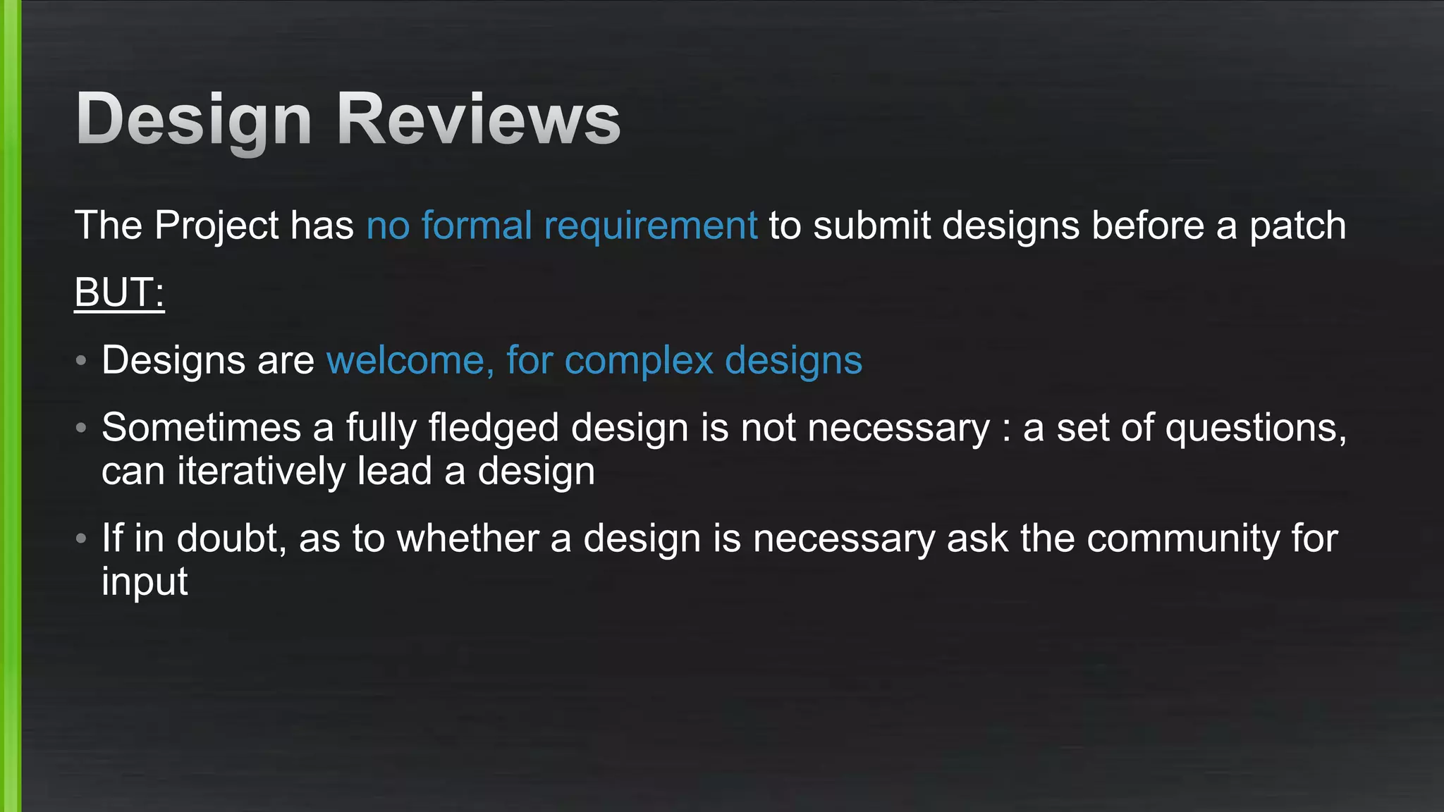 The Project has no formal requirement to submit designs before a patch
BUT:
• Designs are welcome, for complex designs
• Sometimes a fully fledged design is not necessary : a set of questions,
can iteratively lead a design
• If in doubt, as to whether a design is necessary ask the community for
input
 