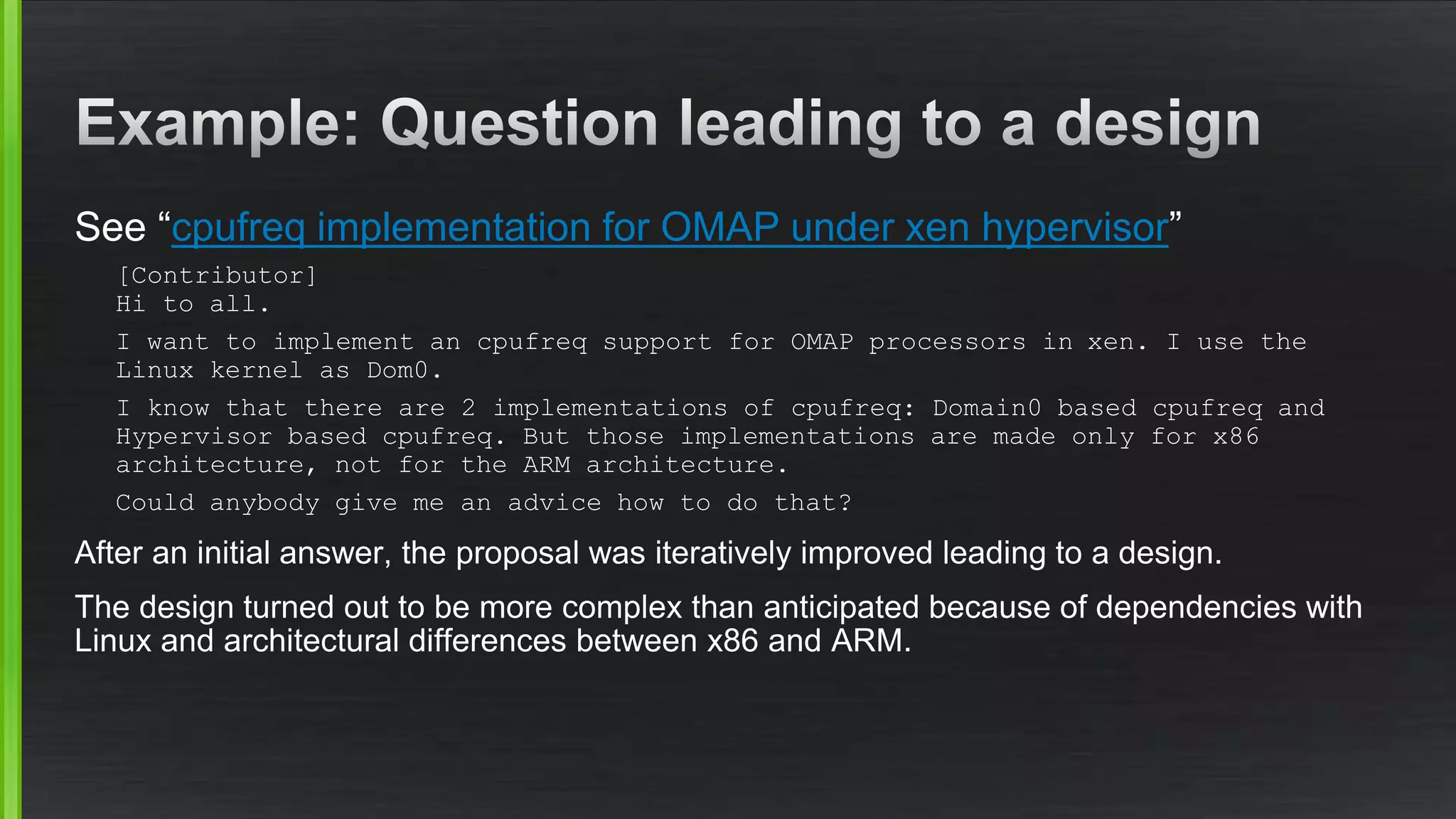 See “cpufreq implementation for OMAP under xen hypervisor”
[Contributor]
Hi to all.
I want to implement an cpufreq support for OMAP processors in xen. I use the
Linux kernel as Dom0.
I know that there are 2 implementations of cpufreq: Domain0 based cpufreq and
Hypervisor based cpufreq. But those implementations are made only for x86
architecture, not for the ARM architecture.
Could anybody give me an advice how to do that?
After an initial answer, the proposal was iteratively improved leading to a design.
The design turned out to be more complex than anticipated because of dependencies with
Linux and architectural differences between x86 and ARM.
 