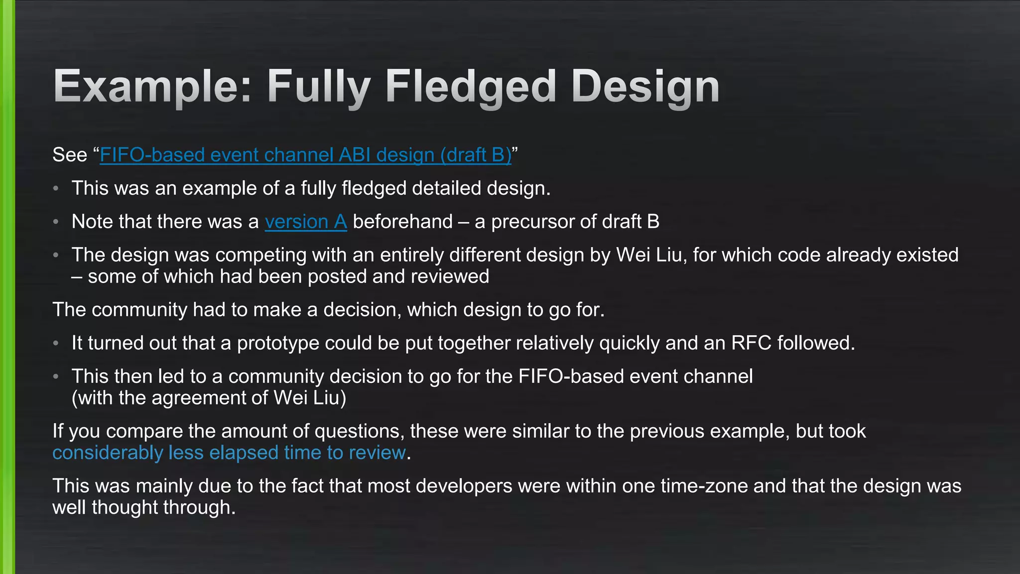 See “FIFO-based event channel ABI design (draft B)”
• This was an example of a fully fledged detailed design.
• Note that there was a version A beforehand – a precursor of draft B
• The design was competing with an entirely different design by Wei Liu, for which code already existed
– some of which had been posted and reviewed
The community had to make a decision, which design to go for.
• It turned out that a prototype could be put together relatively quickly and an RFC followed.
• This then led to a community decision to go for the FIFO-based event channel
(with the agreement of Wei Liu)
If you compare the amount of questions, these were similar to the previous example, but took
considerably less elapsed time to review.
This was mainly due to the fact that most developers were within one time-zone and that the design was
well thought through.
 