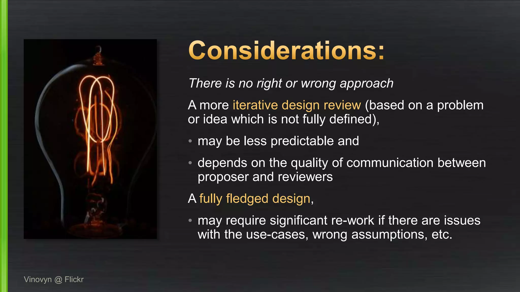 There is no right or wrong approach
A more iterative design review (based on a problem
or idea which is not fully defined),
• may be less predictable and
• depends on the quality of communication between
proposer and reviewers
A fully fledged design,
• may require significant re-work if there are issues
with the use-cases, wrong assumptions, etc.
Vinovyn @ Flickr
 