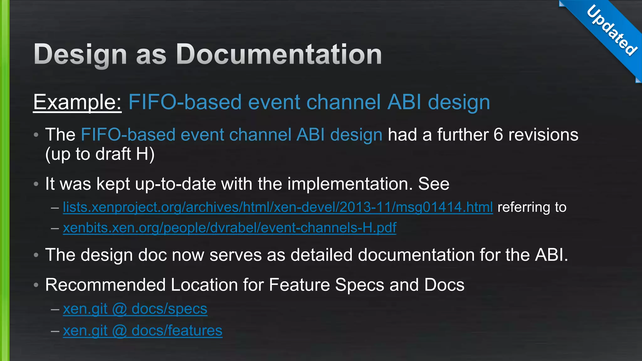 Example: FIFO-based event channel ABI design
• The FIFO-based event channel ABI design had a further 6 revisions
(up to draft H)
• It was kept up-to-date with the implementation. See
– lists.xenproject.org/archives/html/xen-devel/2013-11/msg01414.html referring to
– xenbits.xen.org/people/dvrabel/event-channels-H.pdf
• The design doc now serves as detailed documentation for the ABI.
• Recommended Location for Feature Specs and Docs
– xen.git @ docs/specs
– xen.git @ docs/features
 
