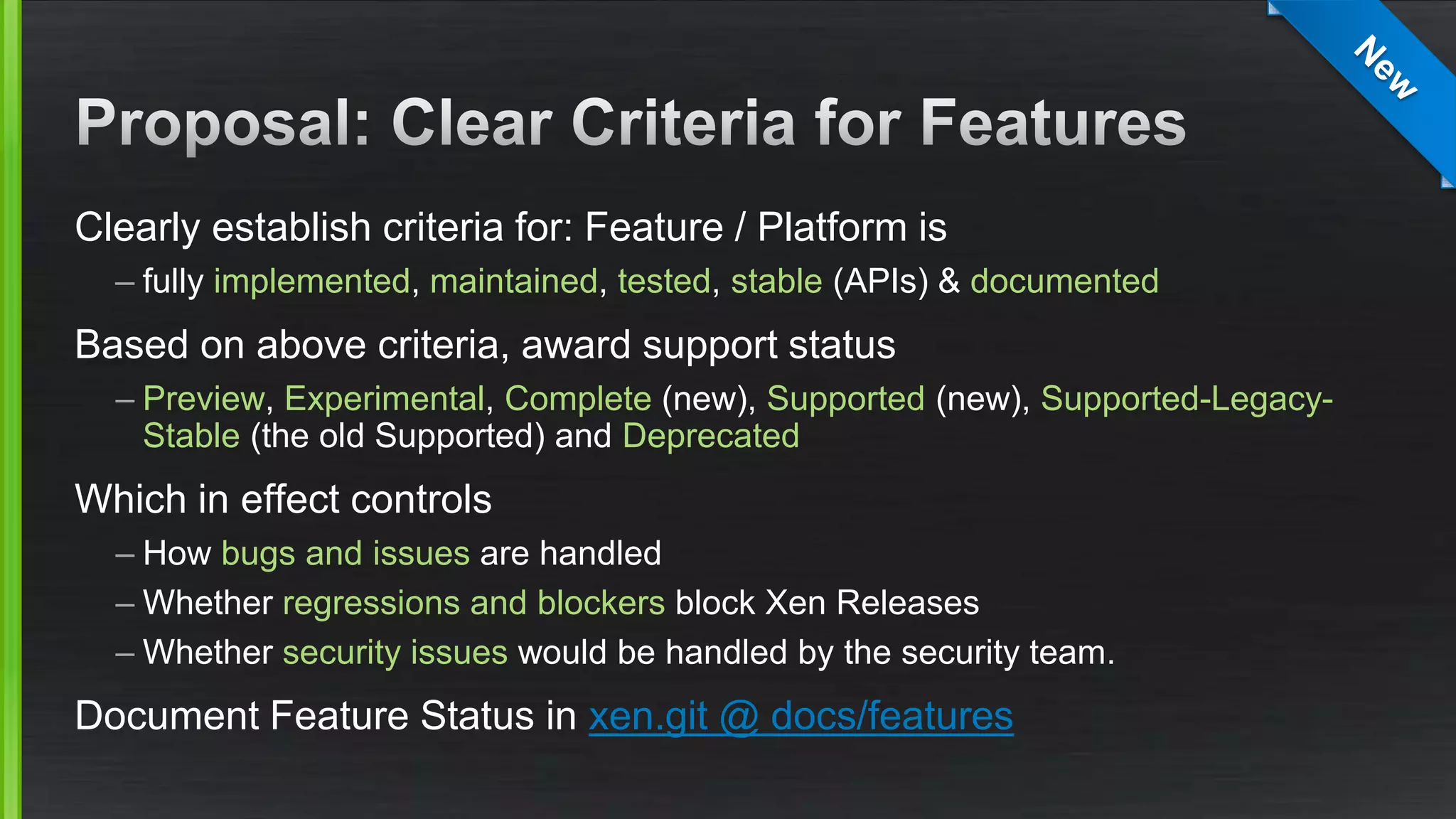 Clearly establish criteria for: Feature / Platform is
– fully implemented, maintained, tested, stable (APIs) & documented
Based on above criteria, award support status
– Preview, Experimental, Complete (new), Supported (new), Supported-Legacy-
Stable (the old Supported) and Deprecated
Which in effect controls
– How bugs and issues are handled
– Whether regressions and blockers block Xen Releases
– Whether security issues would be handled by the security team.
Document Feature Status in xen.git @ docs/features
 