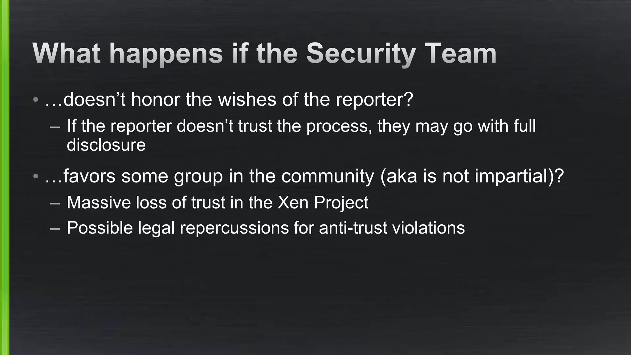 • …doesn’t honor the wishes of the reporter?
– If the reporter doesn’t trust the process, they may go with full
disclosure
• …favors some group in the community (aka is not impartial)?
– Massive loss of trust in the Xen Project
– Possible legal repercussions for anti-trust violations
 