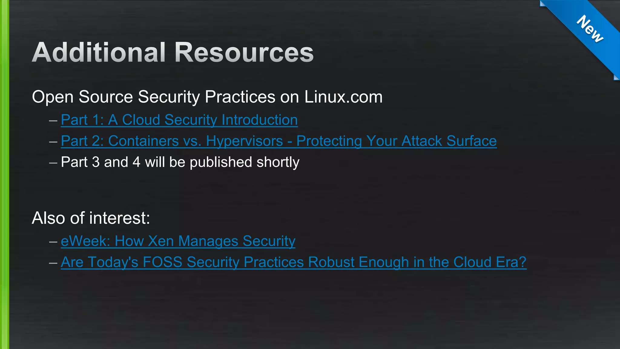 Open Source Security Practices on Linux.com
– Part 1: A Cloud Security Introduction
– Part 2: Containers vs. Hypervisors - Protecting Your Attack Surface
– Part 3 and 4 will be published shortly
Also of interest:
– eWeek: How Xen Manages Security
– Are Today's FOSS Security Practices Robust Enough in the Cloud Era?
 
