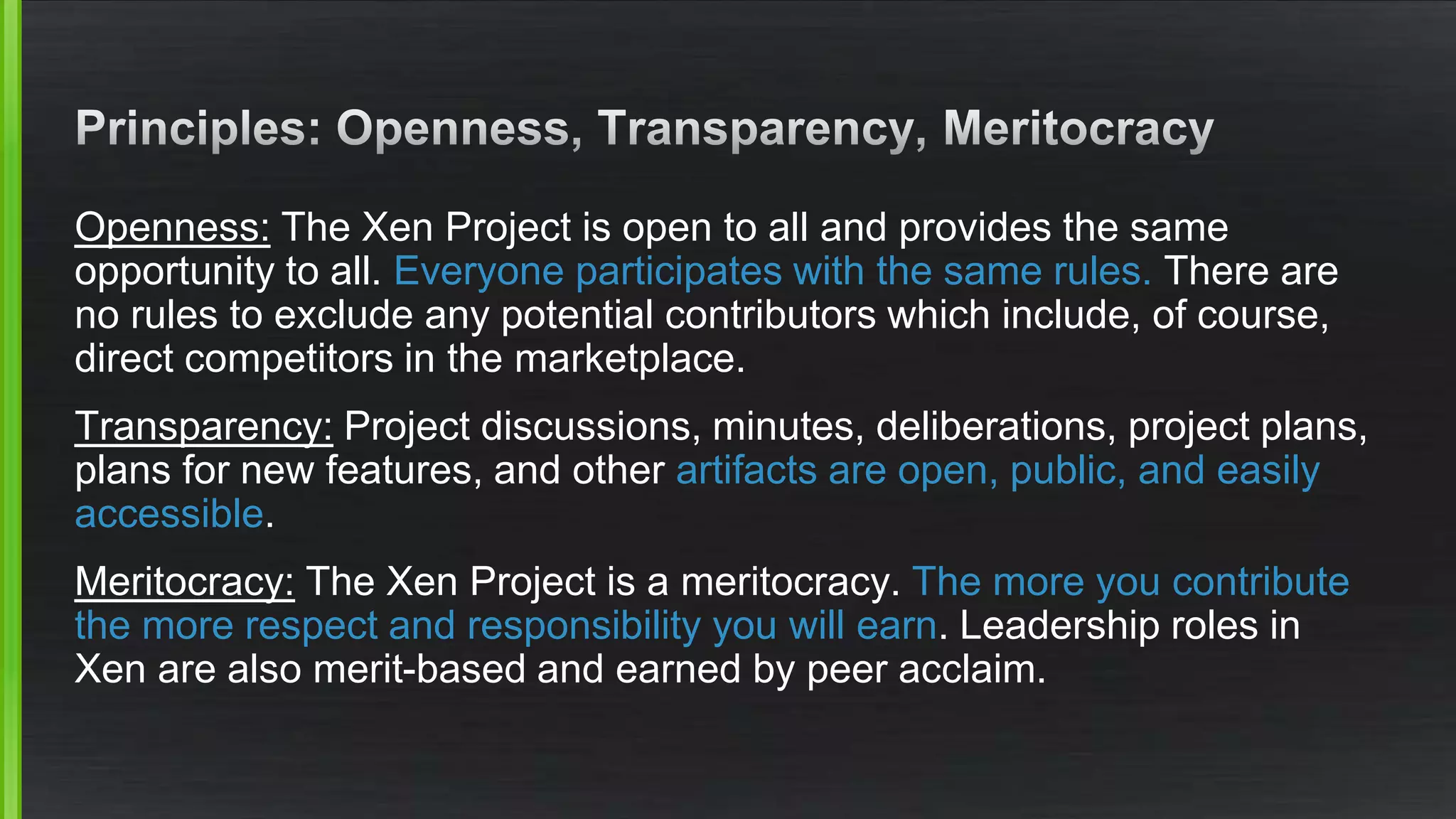 Openness: The Xen Project is open to all and provides the same
opportunity to all. Everyone participates with the same rules. There are
no rules to exclude any potential contributors which include, of course,
direct competitors in the marketplace.
Transparency: Project discussions, minutes, deliberations, project plans,
plans for new features, and other artifacts are open, public, and easily
accessible.
Meritocracy: The Xen Project is a meritocracy. The more you contribute
the more respect and responsibility you will earn. Leadership roles in
Xen are also merit-based and earned by peer acclaim.
 