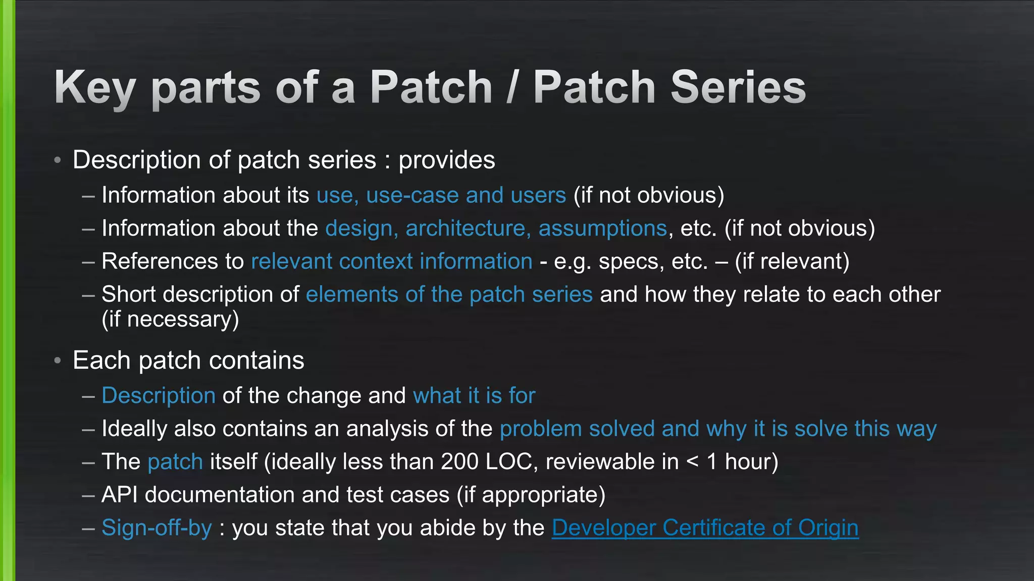 • Description of patch series : provides
– Information about its use, use-case and users (if not obvious)
– Information about the design, architecture, assumptions, etc. (if not obvious)
– References to relevant context information - e.g. specs, etc. – (if relevant)
– Short description of elements of the patch series and how they relate to each other
(if necessary)
• Each patch contains
– Description of the change and what it is for
– Ideally also contains an analysis of the problem solved and why it is solve this way
– The patch itself (ideally less than 200 LOC, reviewable in < 1 hour)
– API documentation and test cases (if appropriate)
– Sign-off-by : you state that you abide by the Developer Certificate of Origin
 