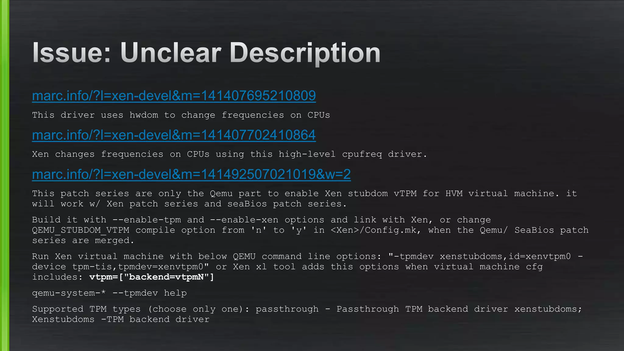 marc.info/?l=xen-devel&m=141407695210809
This driver uses hwdom to change frequencies on CPUs
marc.info/?l=xen-devel&m=141407702410864
Xen changes frequencies on CPUs using this high-level cpufreq driver.
marc.info/?l=xen-devel&m=141492507021019&w=2
This patch series are only the Qemu part to enable Xen stubdom vTPM for HVM virtual machine. it
will work w/ Xen patch series and seaBios patch series.
Build it with --enable-tpm and --enable-xen options and link with Xen, or change
QEMU_STUBDOM_VTPM compile option from 'n' to 'y' in <Xen>/Config.mk, when the Qemu/ SeaBios patch
series are merged.
Run Xen virtual machine with below QEMU command line options: "-tpmdev xenstubdoms,id=xenvtpm0 -
device tpm-tis,tpmdev=xenvtpm0" or Xen xl tool adds this options when virtual machine cfg
includes: vtpm=["backend=vtpmN"]
qemu-system-* --tpmdev help
Supported TPM types (choose only one): passthrough - Passthrough TPM backend driver xenstubdoms;
Xenstubdoms -TPM backend driver
 