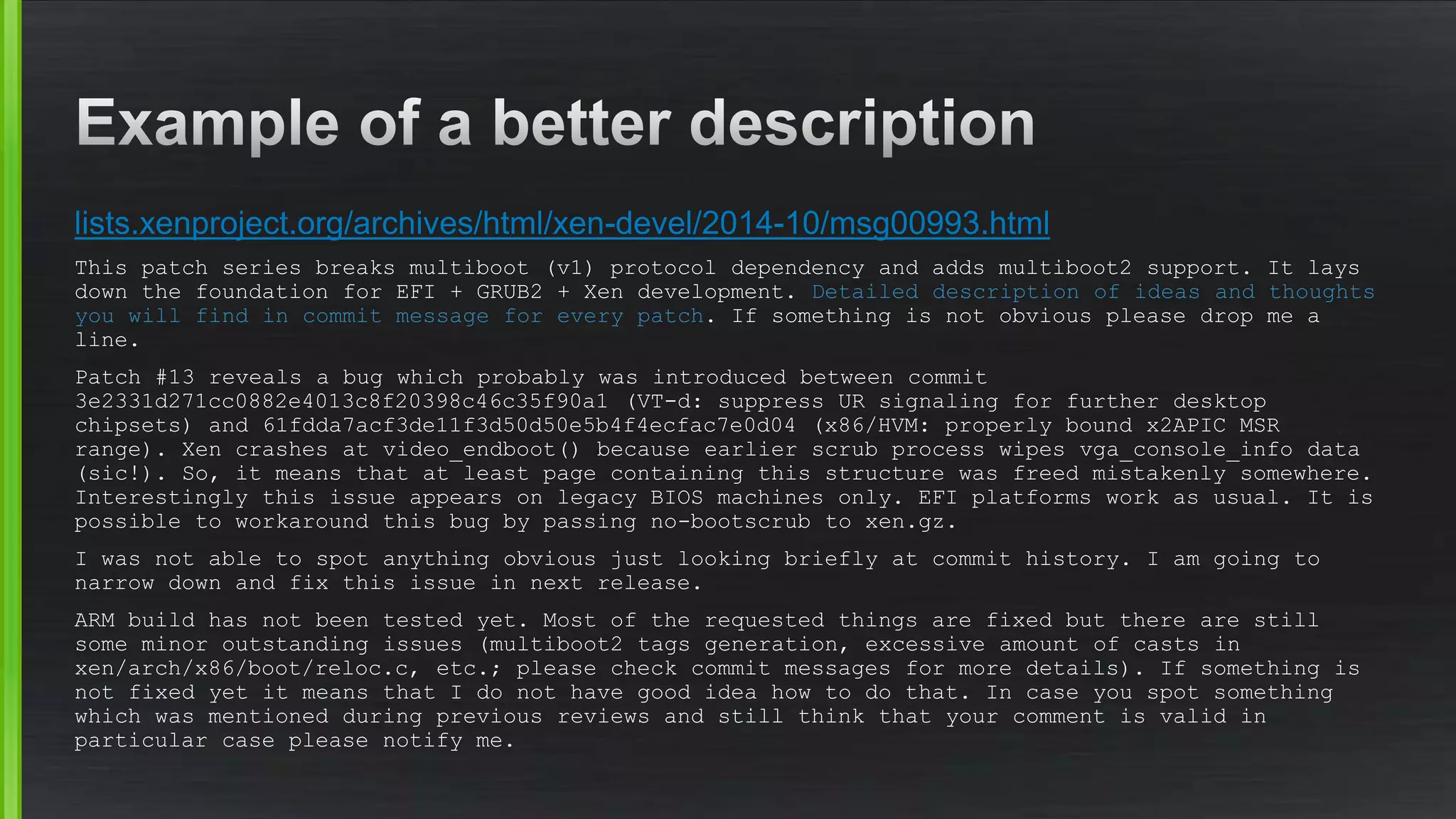 lists.xenproject.org/archives/html/xen-devel/2014-10/msg00993.html
This patch series breaks multiboot (v1) protocol dependency and adds multiboot2 support. It lays
down the foundation for EFI + GRUB2 + Xen development. Detailed description of ideas and thoughts
you will find in commit message for every patch. If something is not obvious please drop me a
line.
Patch #13 reveals a bug which probably was introduced between commit
3e2331d271cc0882e4013c8f20398c46c35f90a1 (VT-d: suppress UR signaling for further desktop
chipsets) and 61fdda7acf3de11f3d50d50e5b4f4ecfac7e0d04 (x86/HVM: properly bound x2APIC MSR
range). Xen crashes at video_endboot() because earlier scrub process wipes vga_console_info data
(sic!). So, it means that at least page containing this structure was freed mistakenly somewhere.
Interestingly this issue appears on legacy BIOS machines only. EFI platforms work as usual. It is
possible to workaround this bug by passing no-bootscrub to xen.gz.
I was not able to spot anything obvious just looking briefly at commit history. I am going to
narrow down and fix this issue in next release.
ARM build has not been tested yet. Most of the requested things are fixed but there are still
some minor outstanding issues (multiboot2 tags generation, excessive amount of casts in
xen/arch/x86/boot/reloc.c, etc.; please check commit messages for more details). If something is
not fixed yet it means that I do not have good idea how to do that. In case you spot something
which was mentioned during previous reviews and still think that your comment is valid in
particular case please notify me.
 
