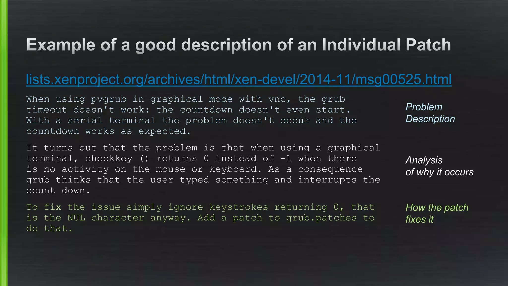 lists.xenproject.org/archives/html/xen-devel/2014-11/msg00525.html
When using pvgrub in graphical mode with vnc, the grub
timeout doesn't work: the countdown doesn't even start.
With a serial terminal the problem doesn't occur and the
countdown works as expected.
It turns out that the problem is that when using a graphical
terminal, checkkey () returns 0 instead of -1 when there
is no activity on the mouse or keyboard. As a consequence
grub thinks that the user typed something and interrupts the
count down.
To fix the issue simply ignore keystrokes returning 0, that
is the NUL character anyway. Add a patch to grub.patches to
do that.
Problem
Description
Analysis
of why it occurs
How the patch
fixes it
 