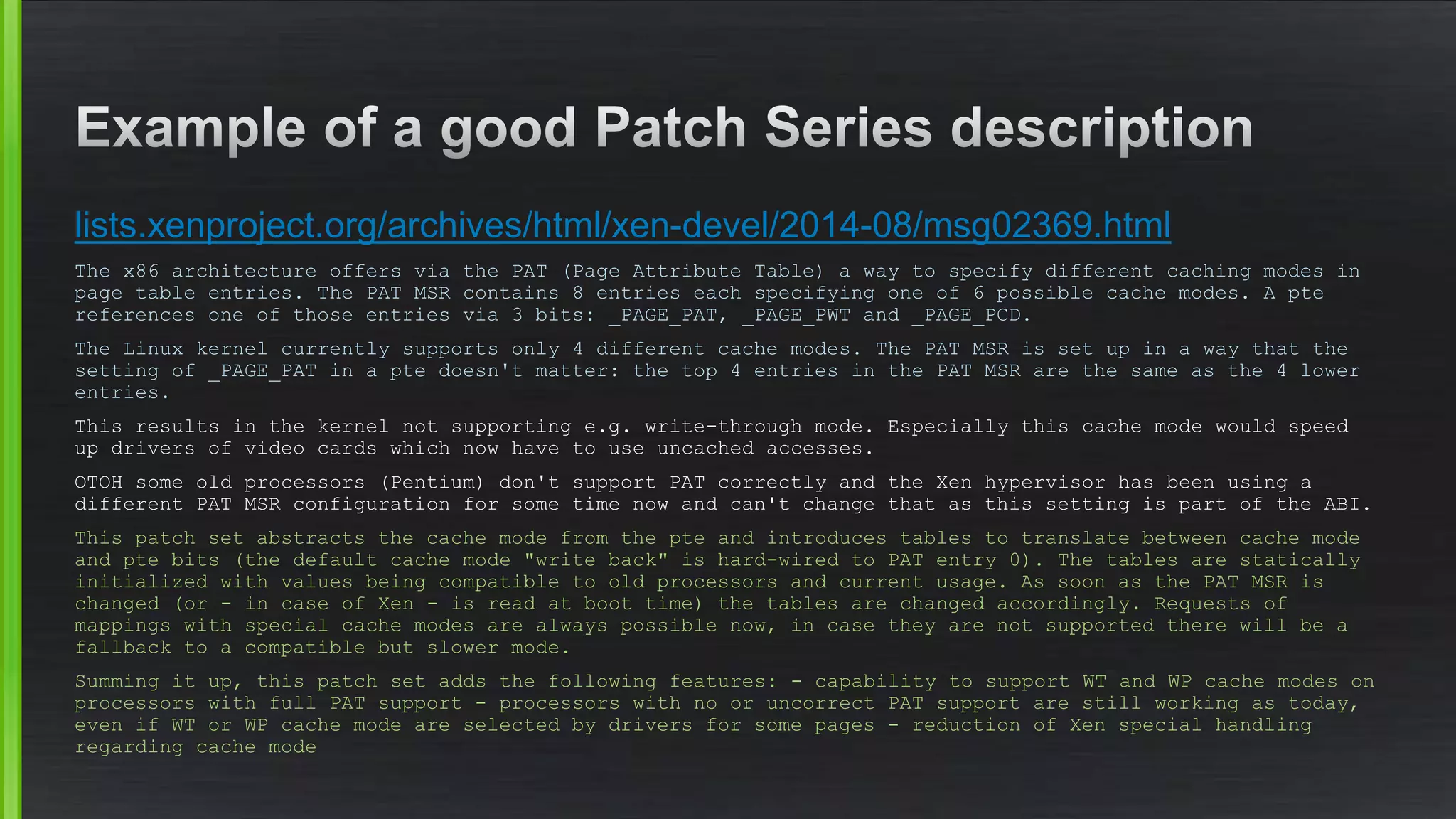 lists.xenproject.org/archives/html/xen-devel/2014-08/msg02369.html
The x86 architecture offers via the PAT (Page Attribute Table) a way to specify different caching modes in
page table entries. The PAT MSR contains 8 entries each specifying one of 6 possible cache modes. A pte
references one of those entries via 3 bits: _PAGE_PAT, _PAGE_PWT and _PAGE_PCD.
The Linux kernel currently supports only 4 different cache modes. The PAT MSR is set up in a way that the
setting of _PAGE_PAT in a pte doesn't matter: the top 4 entries in the PAT MSR are the same as the 4 lower
entries.
This results in the kernel not supporting e.g. write-through mode. Especially this cache mode would speed
up drivers of video cards which now have to use uncached accesses.
OTOH some old processors (Pentium) don't support PAT correctly and the Xen hypervisor has been using a
different PAT MSR configuration for some time now and can't change that as this setting is part of the ABI.
This patch set abstracts the cache mode from the pte and introduces tables to translate between cache mode
and pte bits (the default cache mode "write back" is hard-wired to PAT entry 0). The tables are statically
initialized with values being compatible to old processors and current usage. As soon as the PAT MSR is
changed (or - in case of Xen - is read at boot time) the tables are changed accordingly. Requests of
mappings with special cache modes are always possible now, in case they are not supported there will be a
fallback to a compatible but slower mode.
Summing it up, this patch set adds the following features: - capability to support WT and WP cache modes on
processors with full PAT support - processors with no or uncorrect PAT support are still working as today,
even if WT or WP cache mode are selected by drivers for some pages - reduction of Xen special handling
regarding cache mode
 