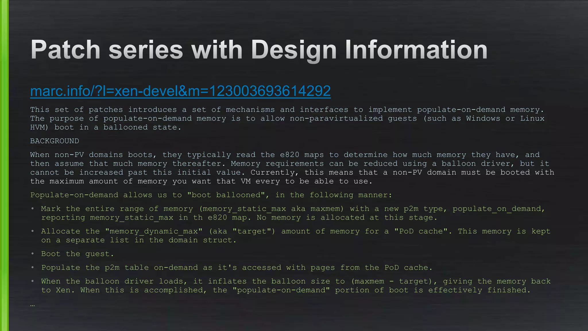 marc.info/?l=xen-devel&m=123003693614292
This set of patches introduces a set of mechanisms and interfaces to implement populate-on-demand memory.
The purpose of populate-on-demand memory is to allow non-paravirtualized guests (such as Windows or Linux
HVM) boot in a ballooned state.
BACKGROUND
When non-PV domains boots, they typically read the e820 maps to determine how much memory they have, and
then assume that much memory thereafter. Memory requirements can be reduced using a balloon driver, but it
cannot be increased past this initial value. Currently, this means that a non-PV domain must be booted with
the maximum amount of memory you want that VM every to be able to use.
Populate-on-demand allows us to "boot ballooned", in the following manner:
• Mark the entire range of memory (memory_static_max aka maxmem) with a new p2m type, populate_on_demand,
reporting memory_static_max in th e820 map. No memory is allocated at this stage.
• Allocate the "memory_dynamic_max" (aka "target") amount of memory for a "PoD cache". This memory is kept
on a separate list in the domain struct.
• Boot the guest.
• Populate the p2m table on-demand as it's accessed with pages from the PoD cache.
• When the balloon driver loads, it inflates the balloon size to (maxmem - target), giving the memory back
to Xen. When this is accomplished, the "populate-on-demand" portion of boot is effectively finished.
…
 