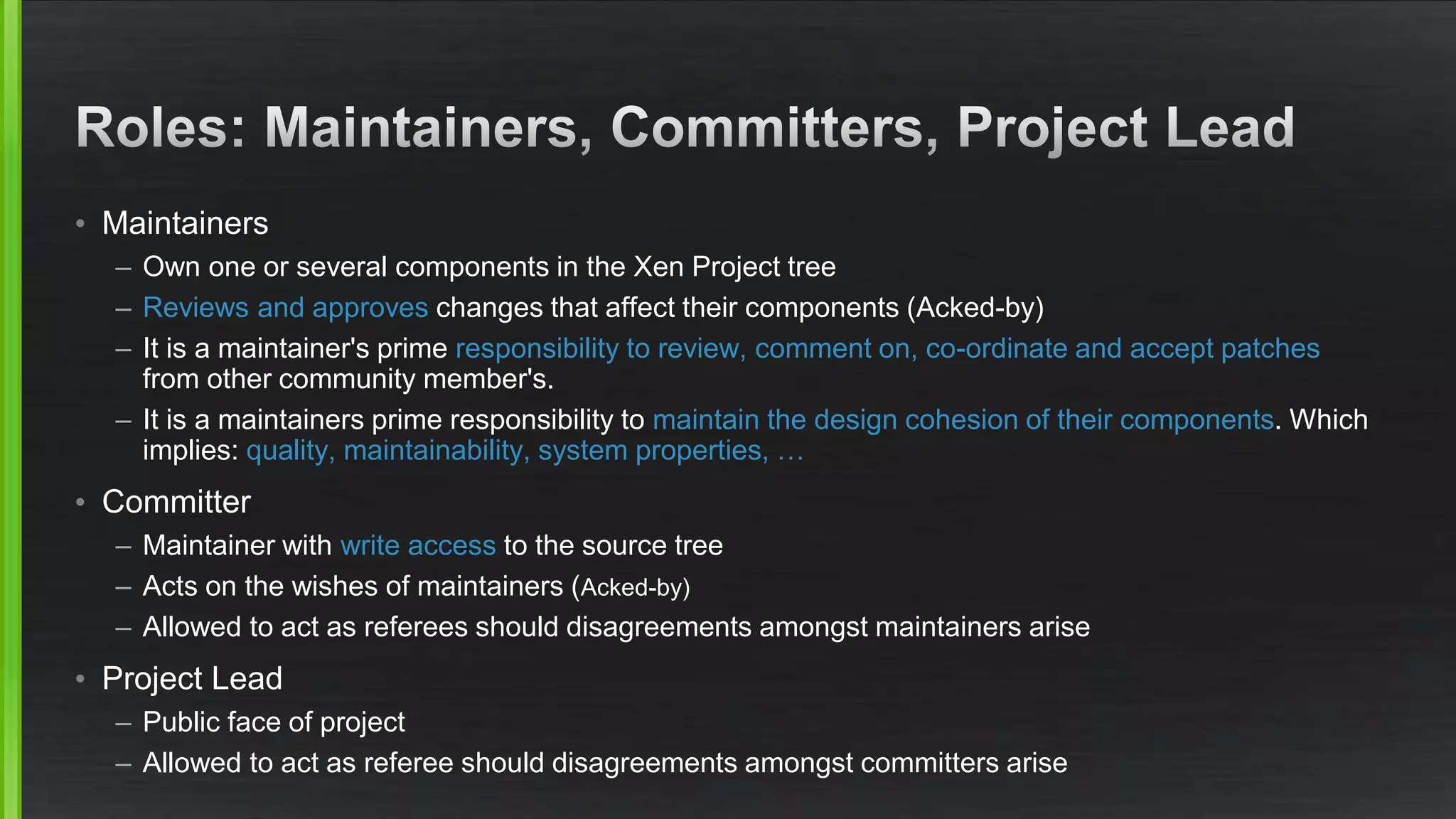 • Maintainers
– Own one or several components in the Xen Project tree
– Reviews and approves changes that affect their components (Acked-by)
– It is a maintainer's prime responsibility to review, comment on, co-ordinate and accept patches
from other community member's.
– It is a maintainers prime responsibility to maintain the design cohesion of their components. Which
implies: quality, maintainability, system properties, …
• Committer
– Maintainer with write access to the source tree
– Acts on the wishes of maintainers (Acked-by)
– Allowed to act as referees should disagreements amongst maintainers arise
• Project Lead
– Public face of project
– Allowed to act as referee should disagreements amongst committers arise
 