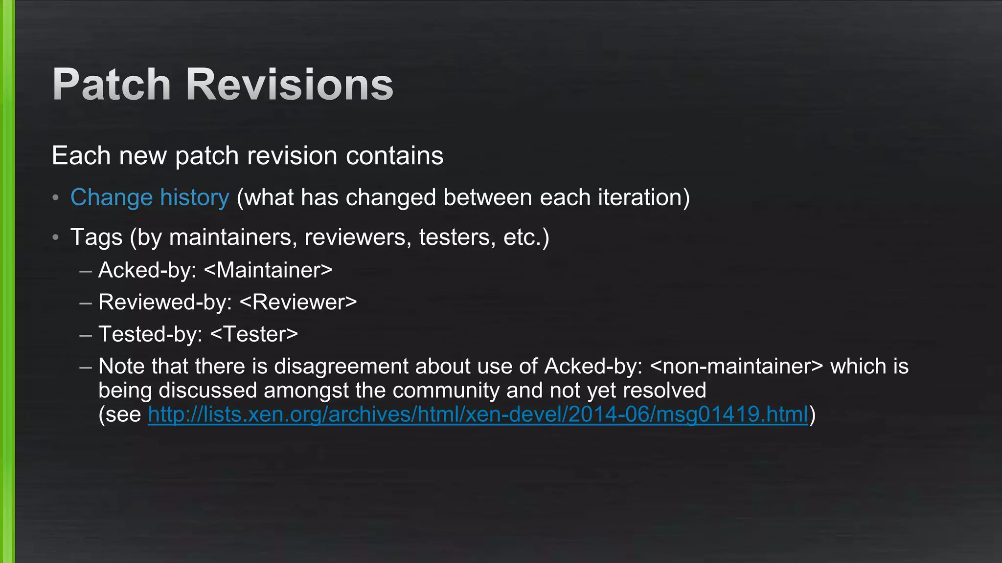 Each new patch revision contains
• Change history (what has changed between each iteration)
• Tags (by maintainers, reviewers, testers, etc.)
– Acked-by: <Maintainer>
– Reviewed-by: <Reviewer>
– Tested-by: <Tester>
– Note that there is disagreement about use of Acked-by: <non-maintainer> which is
being discussed amongst the community and not yet resolved
(see http://lists.xen.org/archives/html/xen-devel/2014-06/msg01419.html)
 