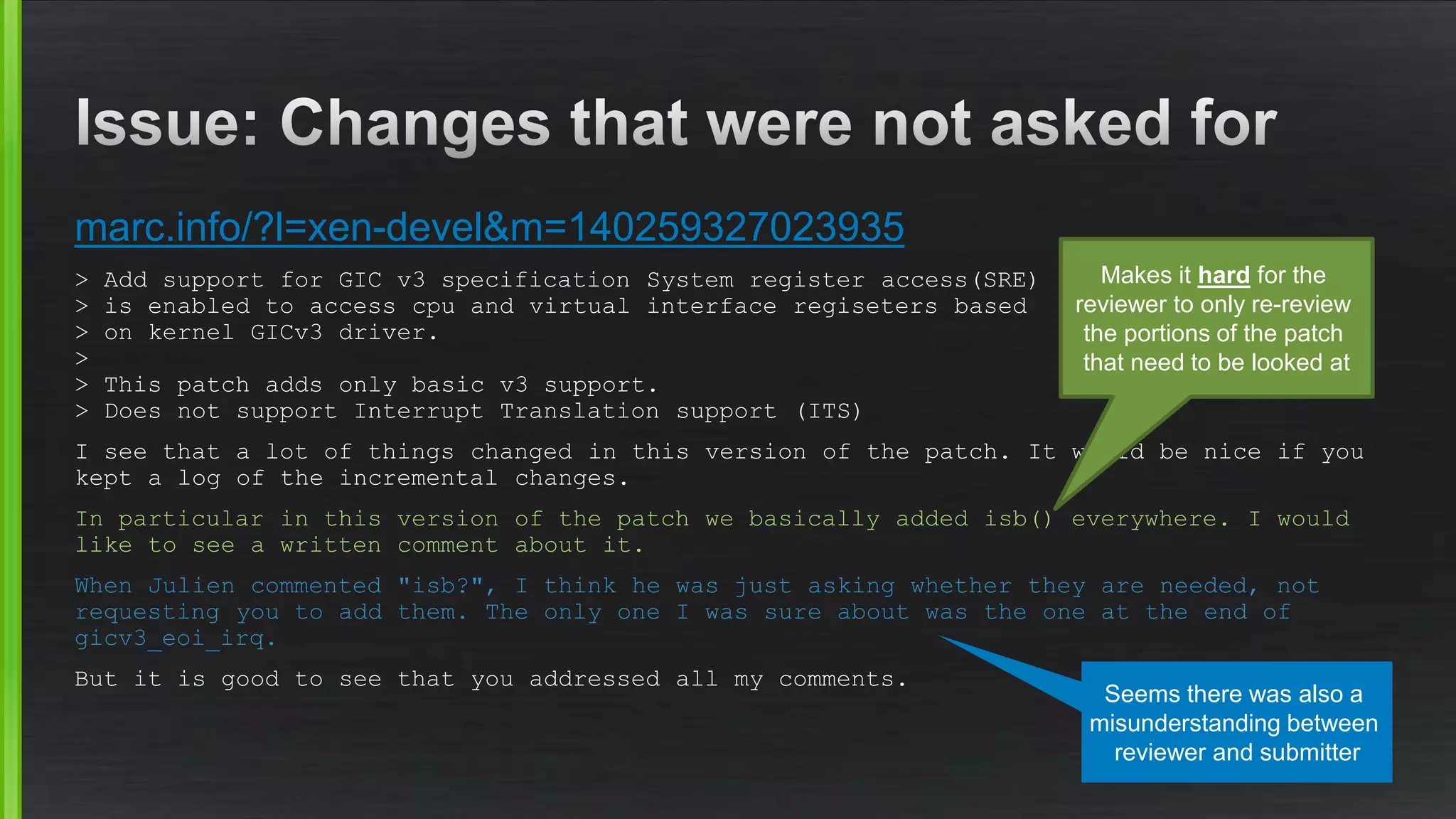 marc.info/?l=xen-devel&m=140259327023935
> Add support for GIC v3 specification System register access(SRE)
> is enabled to access cpu and virtual interface regiseters based
> on kernel GICv3 driver.
>
> This patch adds only basic v3 support.
> Does not support Interrupt Translation support (ITS)
I see that a lot of things changed in this version of the patch. It would be nice if you
kept a log of the incremental changes.
In particular in this version of the patch we basically added isb() everywhere. I would
like to see a written comment about it.
When Julien commented "isb?", I think he was just asking whether they are needed, not
requesting you to add them. The only one I was sure about was the one at the end of
gicv3_eoi_irq.
But it is good to see that you addressed all my comments.
Makes it hard for the
reviewer to only re-review
the portions of the patch
that need to be looked at
Seems there was also a
misunderstanding between
reviewer and submitter
 