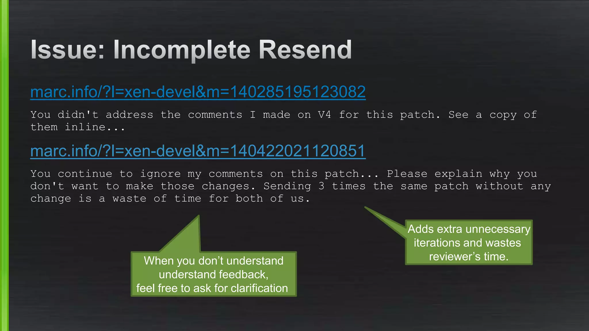 marc.info/?l=xen-devel&m=140285195123082
You didn't address the comments I made on V4 for this patch. See a copy of
them inline...
marc.info/?l=xen-devel&m=140422021120851
You continue to ignore my comments on this patch... Please explain why you
don't want to make those changes. Sending 3 times the same patch without any
change is a waste of time for both of us.
Adds extra unnecessary
iterations and wastes
reviewer’s time.When you don’t understand
understand feedback,
feel free to ask for clarification
 