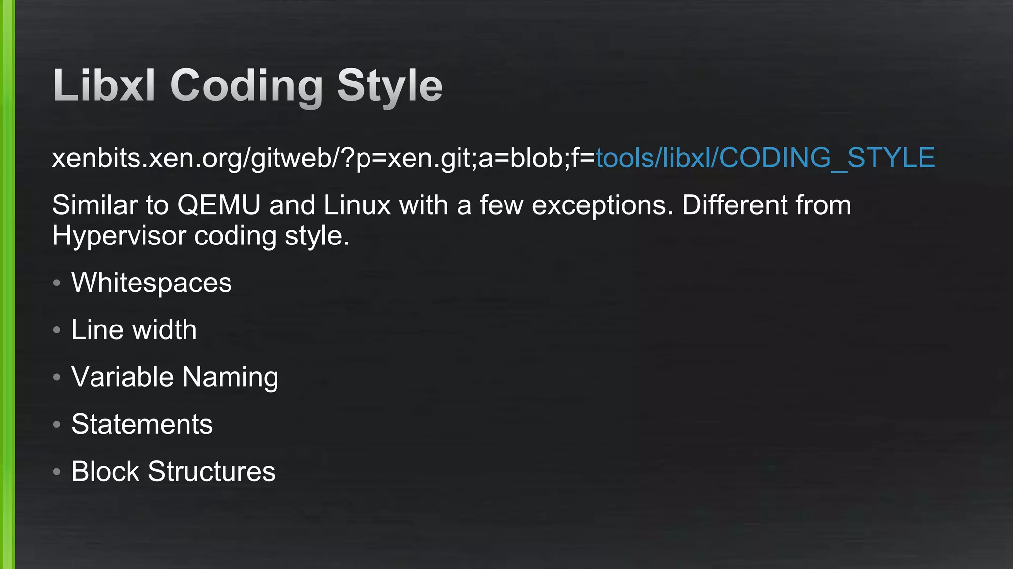 xenbits.xen.org/gitweb/?p=xen.git;a=blob;f=tools/libxl/CODING_STYLE
Similar to QEMU and Linux with a few exceptions. Different from
Hypervisor coding style.
• Whitespaces
• Line width
• Variable Naming
• Statements
• Block Structures
 