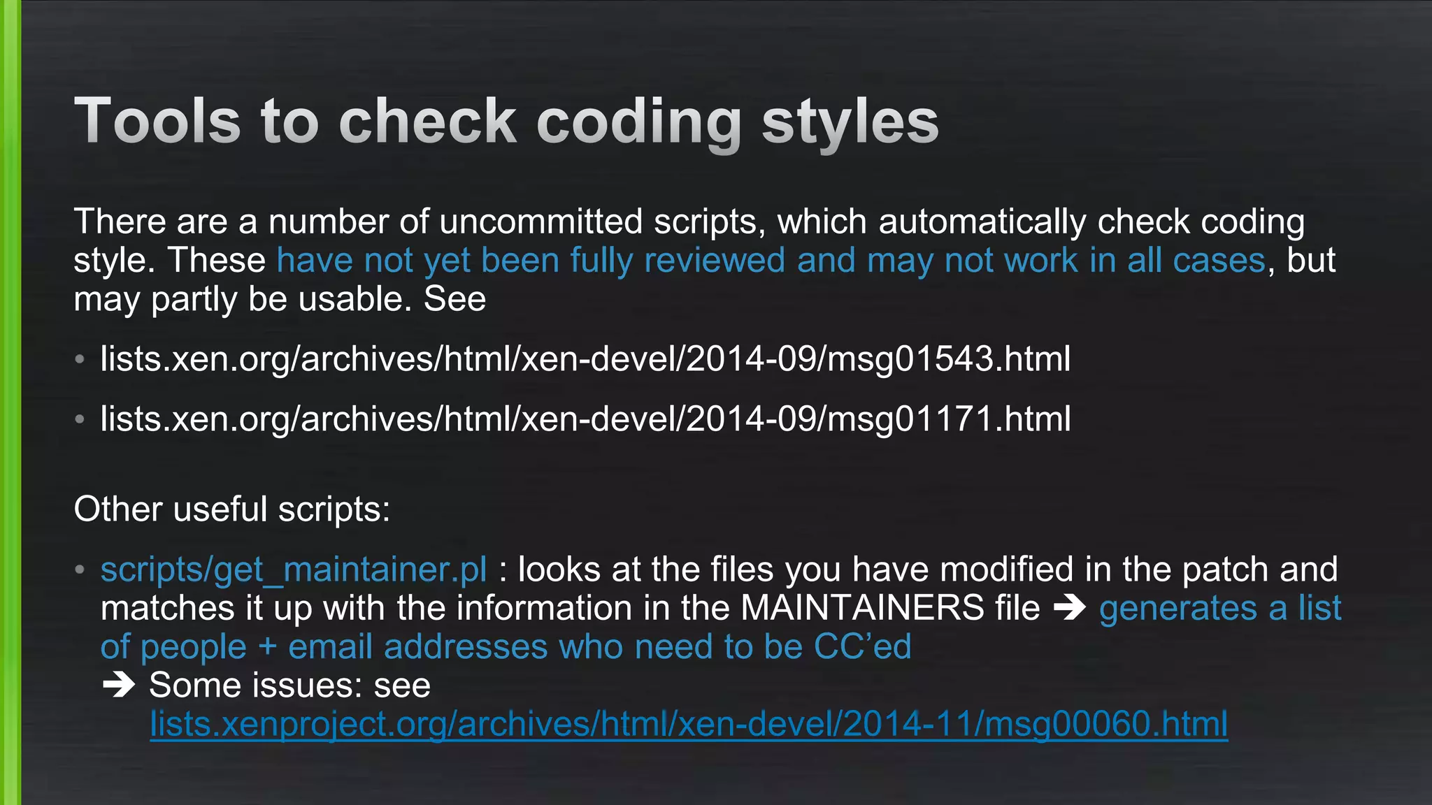 There are a number of uncommitted scripts, which automatically check coding
style. These have not yet been fully reviewed and may not work in all cases, but
may partly be usable. See
• lists.xen.org/archives/html/xen-devel/2014-09/msg01543.html
• lists.xen.org/archives/html/xen-devel/2014-09/msg01171.html
Other useful scripts:
• scripts/get_maintainer.pl : looks at the files you have modified in the patch and
matches it up with the information in the MAINTAINERS file  generates a list
of people + email addresses who need to be CC’ed
 Some issues: see
lists.xenproject.org/archives/html/xen-devel/2014-11/msg00060.html
 