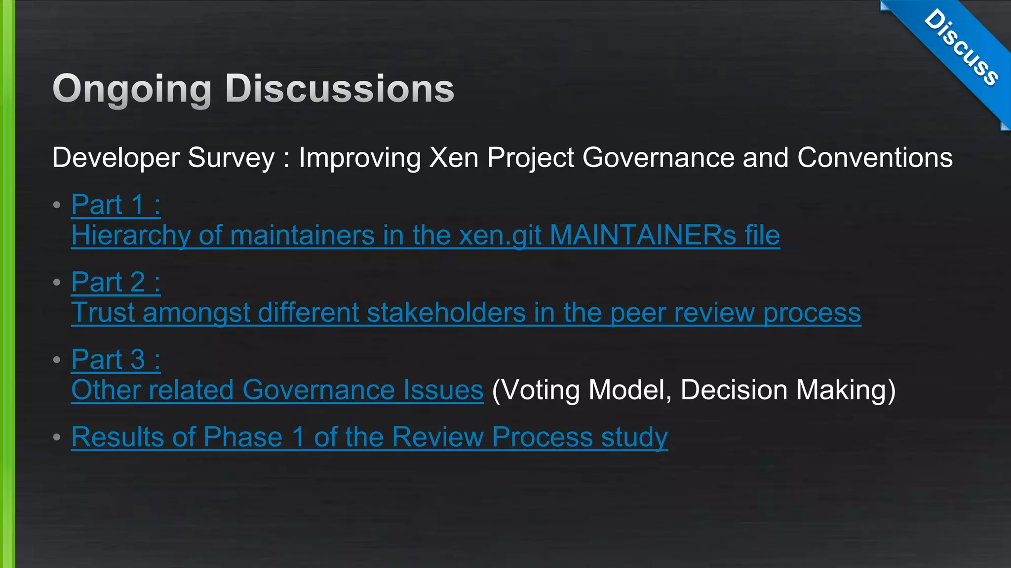 Developer Survey : Improving Xen Project Governance and Conventions
• Part 1 :
Hierarchy of maintainers in the xen.git MAINTAINERs file
• Part 2 :
Trust amongst different stakeholders in the peer review process
• Part 3 :
Other related Governance Issues (Voting Model, Decision Making)
• Results of Phase 1 of the Review Process study
 