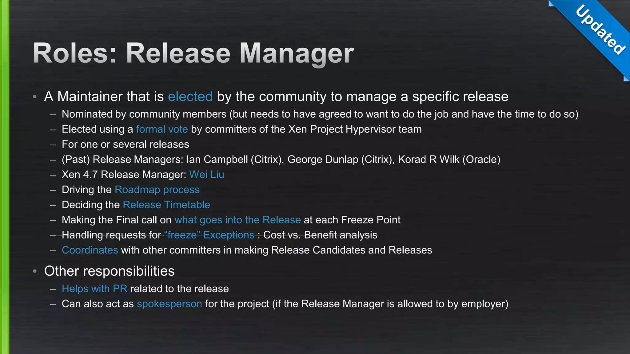• A Maintainer that is elected by the community to manage a specific release
– Nominated by community members (but needs to have agreed to want to do the job and have the time to do so)
– Elected using a formal vote by committers of the Xen Project Hypervisor team
– For one or several releases
– (Past) Release Managers: Ian Campbell (Citrix), George Dunlap (Citrix), Korad R Wilk (Oracle)
– Xen 4.7 Release Manager: Wei Liu
– Driving the Roadmap process
– Deciding the Release Timetable
– Making the Final call on what goes into the Release at each Freeze Point
– Handling requests for “freeze” Exceptions : Cost vs. Benefit analysis
– Coordinates with other committers in making Release Candidates and Releases
• Other responsibilities
– Helps with PR related to the release
– Can also act as spokesperson for the project (if the Release Manager is allowed to by employer)
 