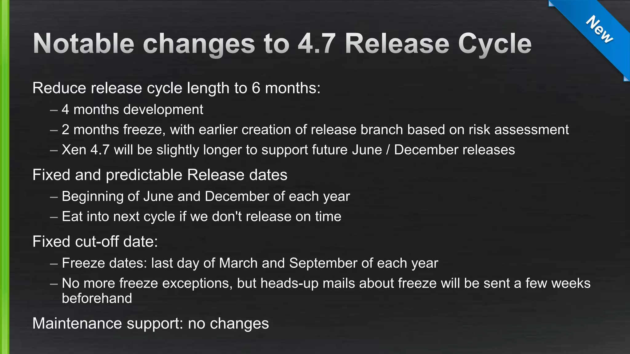 Reduce release cycle length to 6 months:
– 4 months development
– 2 months freeze, with earlier creation of release branch based on risk assessment
– Xen 4.7 will be slightly longer to support future June / December releases
Fixed and predictable Release dates
– Beginning of June and December of each year
– Eat into next cycle if we don't release on time
Fixed cut-off date:
– Freeze dates: last day of March and September of each year
– No more freeze exceptions, but heads-up mails about freeze will be sent a few weeks
beforehand
Maintenance support: no changes
 