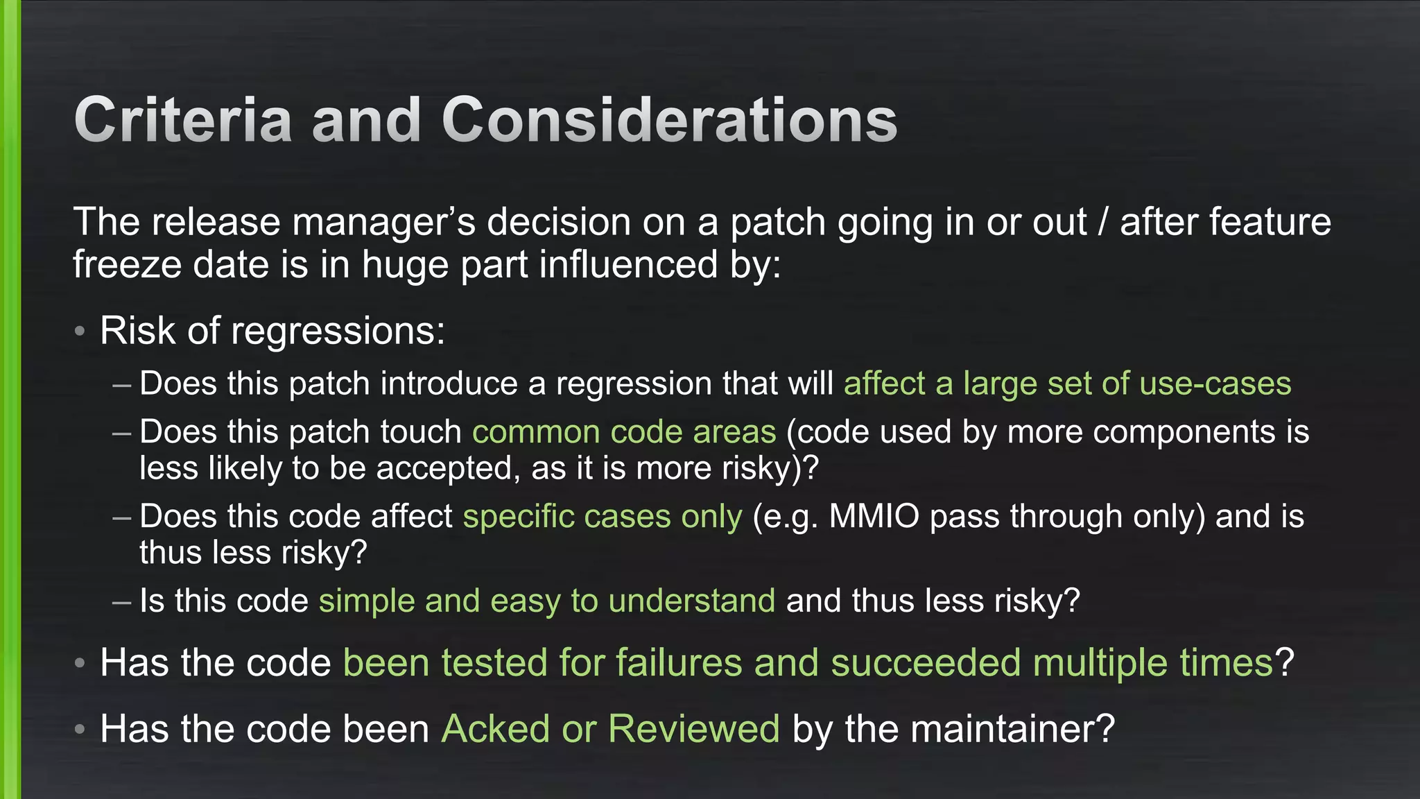 The release manager’s decision on a patch going in or out / after feature
freeze date is in huge part influenced by:
• Risk of regressions:
– Does this patch introduce a regression that will affect a large set of use-cases
– Does this patch touch common code areas (code used by more components is
less likely to be accepted, as it is more risky)?
– Does this code affect specific cases only (e.g. MMIO pass through only) and is
thus less risky?
– Is this code simple and easy to understand and thus less risky?
• Has the code been tested for failures and succeeded multiple times?
• Has the code been Acked or Reviewed by the maintainer?
 