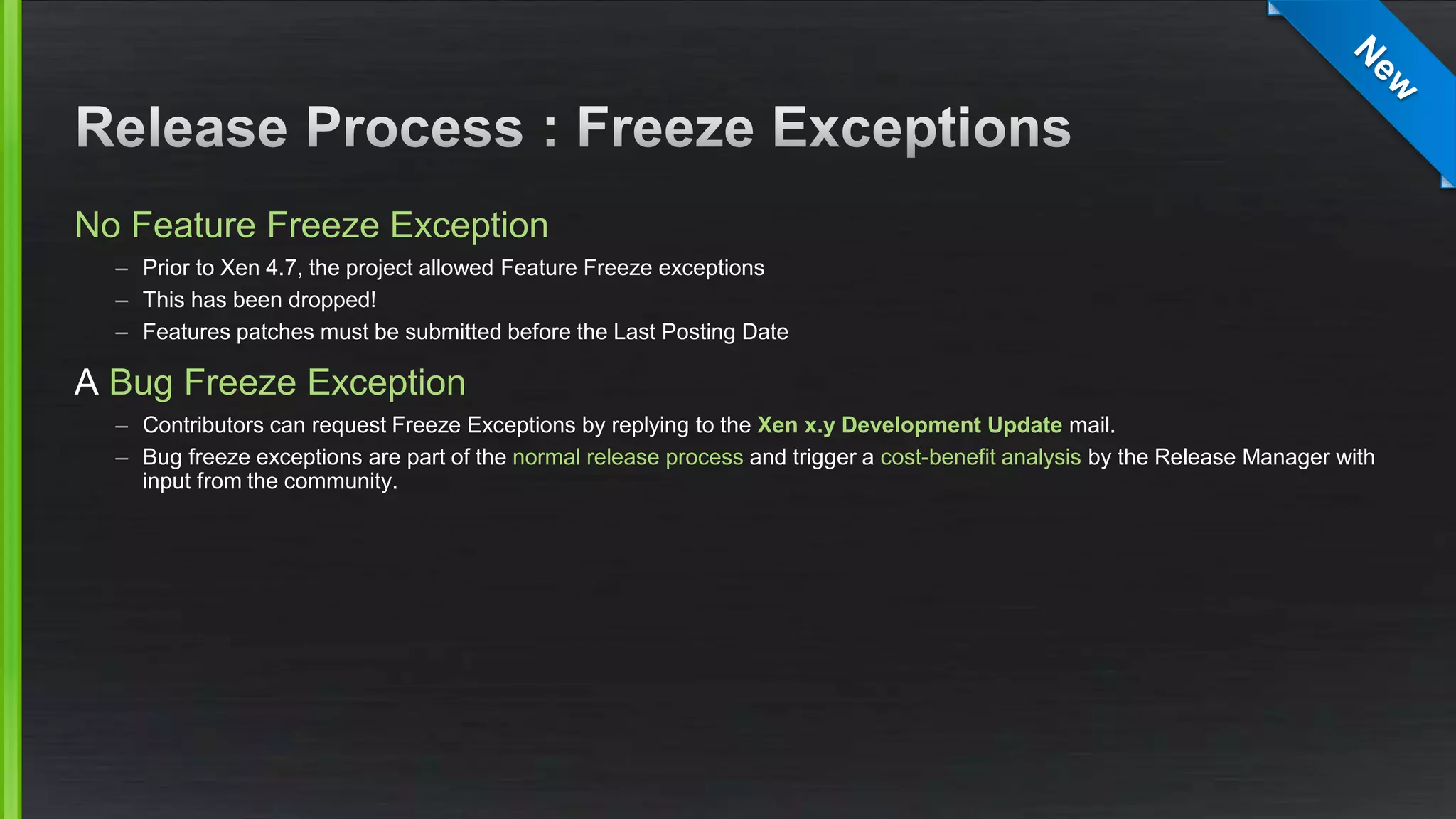 No Feature Freeze Exception
– Prior to Xen 4.7, the project allowed Feature Freeze exceptions
– This has been dropped!
– Features patches must be submitted before the Last Posting Date
A Bug Freeze Exception
– Contributors can request Freeze Exceptions by replying to the Xen x.y Development Update mail.
– Bug freeze exceptions are part of the normal release process and trigger a cost-benefit analysis by the Release Manager with
input from the community.
 