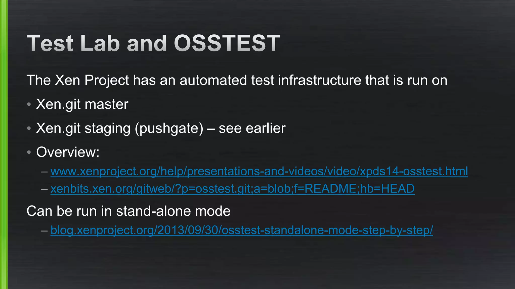 The Xen Project has an automated test infrastructure that is run on
• Xen.git master
• Xen.git staging (pushgate) – see earlier
• Overview:
– www.xenproject.org/help/presentations-and-videos/video/xpds14-osstest.html
– xenbits.xen.org/gitweb/?p=osstest.git;a=blob;f=README;hb=HEAD
Can be run in stand-alone mode
– blog.xenproject.org/2013/09/30/osstest-standalone-mode-step-by-step/
 