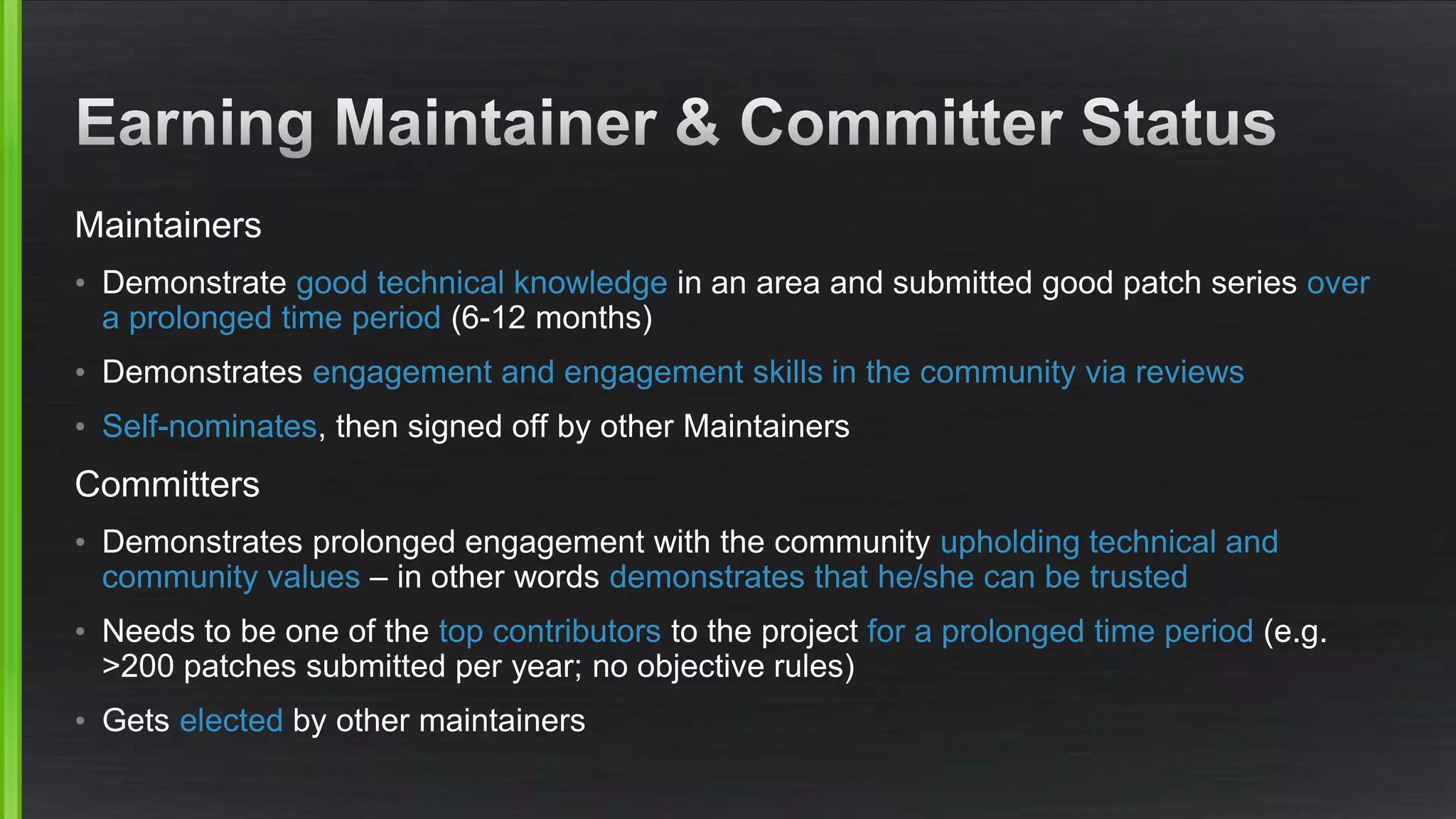 Maintainers
• Demonstrate good technical knowledge in an area and submitted good patch series over
a prolonged time period (6-12 months)
• Demonstrates engagement and engagement skills in the community via reviews
• Self-nominates, then signed off by other Maintainers
Committers
• Demonstrates prolonged engagement with the community upholding technical and
community values – in other words demonstrates that he/she can be trusted
• Needs to be one of the top contributors to the project for a prolonged time period (e.g.
>200 patches submitted per year; no objective rules)
• Gets elected by other maintainers
 