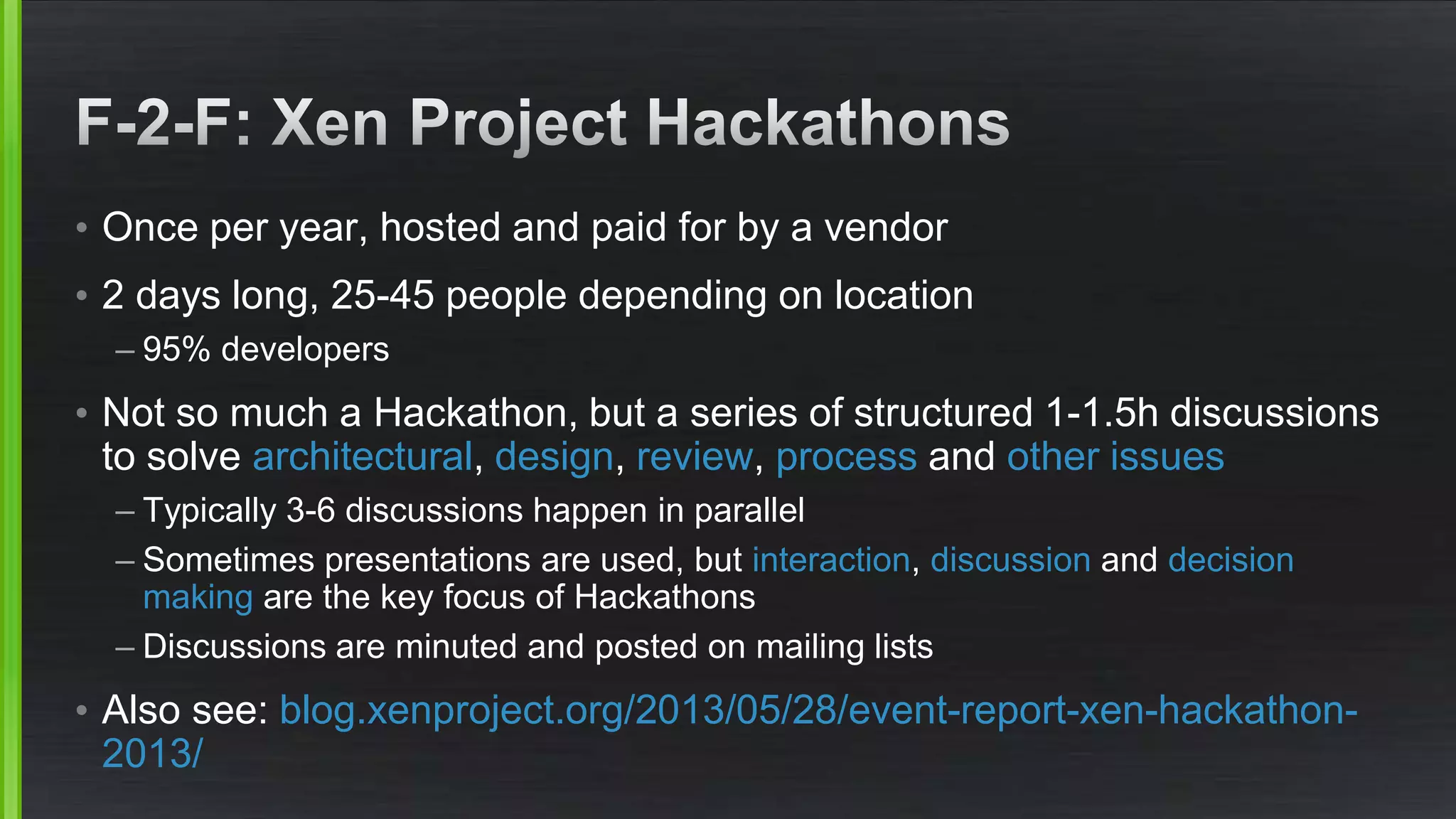 • Once per year, hosted and paid for by a vendor
• 2 days long, 25-45 people depending on location
– 95% developers
• Not so much a Hackathon, but a series of structured 1-1.5h discussions
to solve architectural, design, review, process and other issues
– Typically 3-6 discussions happen in parallel
– Sometimes presentations are used, but interaction, discussion and decision
making are the key focus of Hackathons
– Discussions are minuted and posted on mailing lists
• Also see: blog.xenproject.org/2013/05/28/event-report-xen-hackathon-
2013/
 