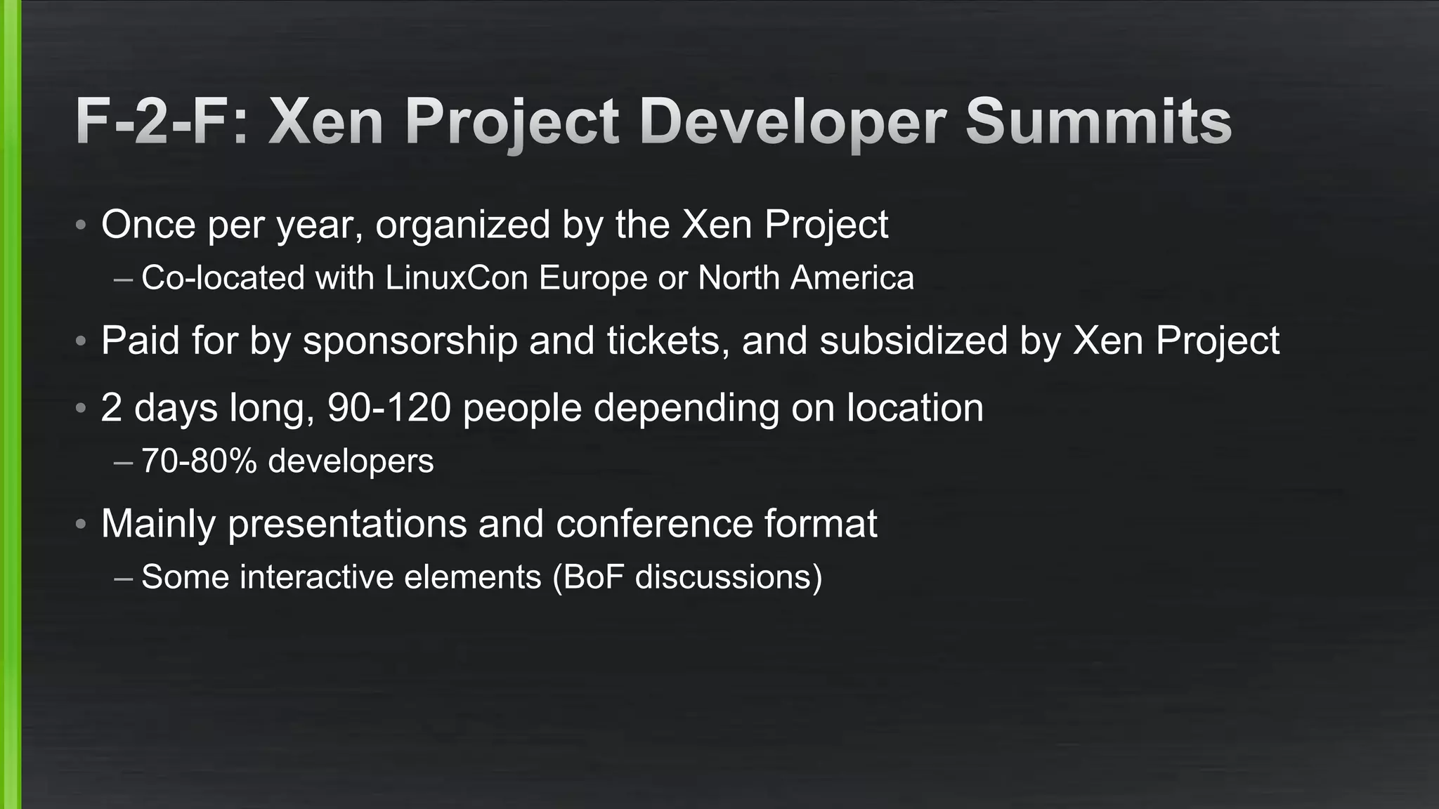 • Once per year, organized by the Xen Project
– Co-located with LinuxCon Europe or North America
• Paid for by sponsorship and tickets, and subsidized by Xen Project
• 2 days long, 90-120 people depending on location
– 70-80% developers
• Mainly presentations and conference format
– Some interactive elements (BoF discussions)
 
