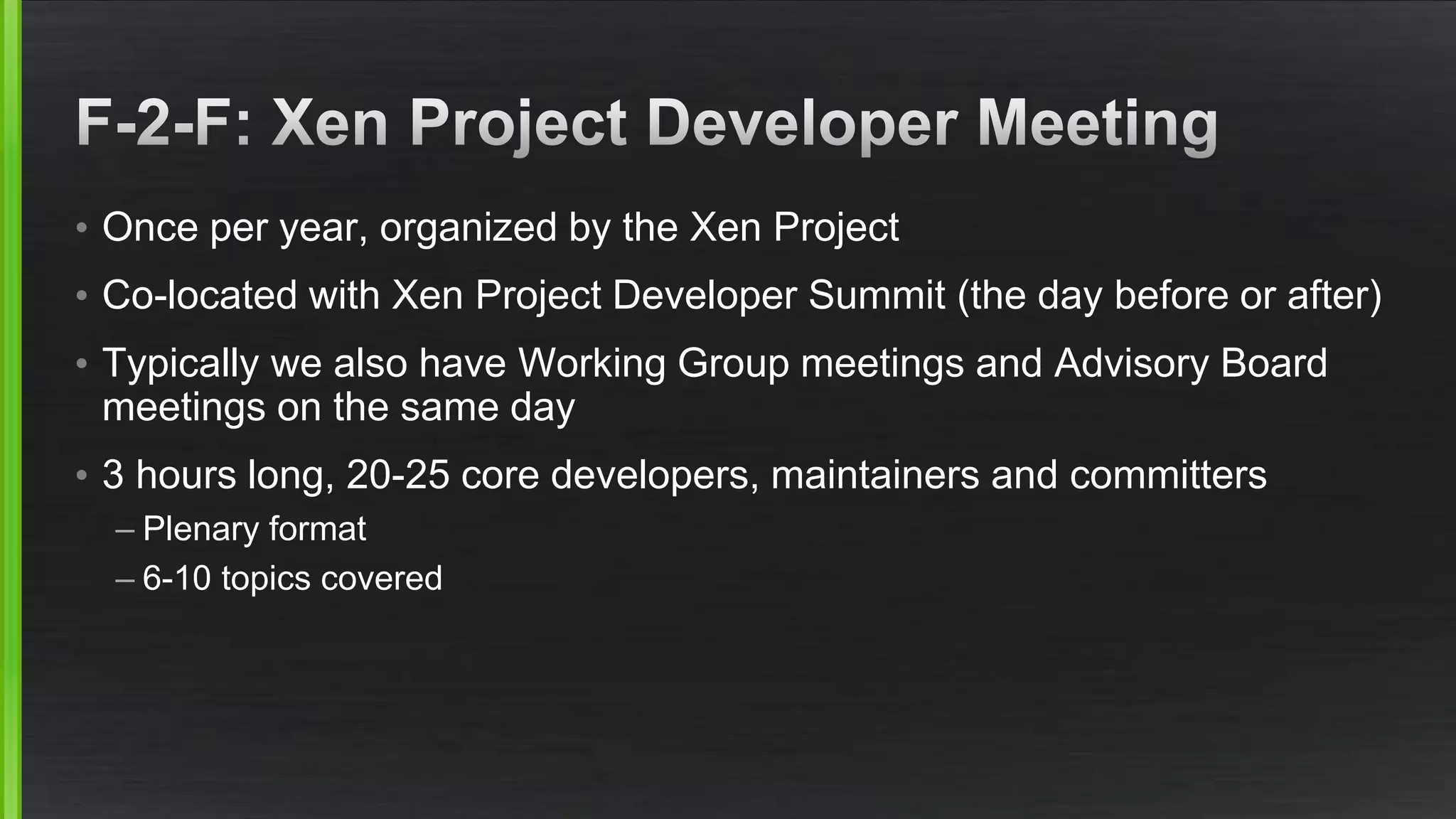 • Once per year, organized by the Xen Project
• Co-located with Xen Project Developer Summit (the day before or after)
• Typically we also have Working Group meetings and Advisory Board
meetings on the same day
• 3 hours long, 20-25 core developers, maintainers and committers
– Plenary format
– 6-10 topics covered
 