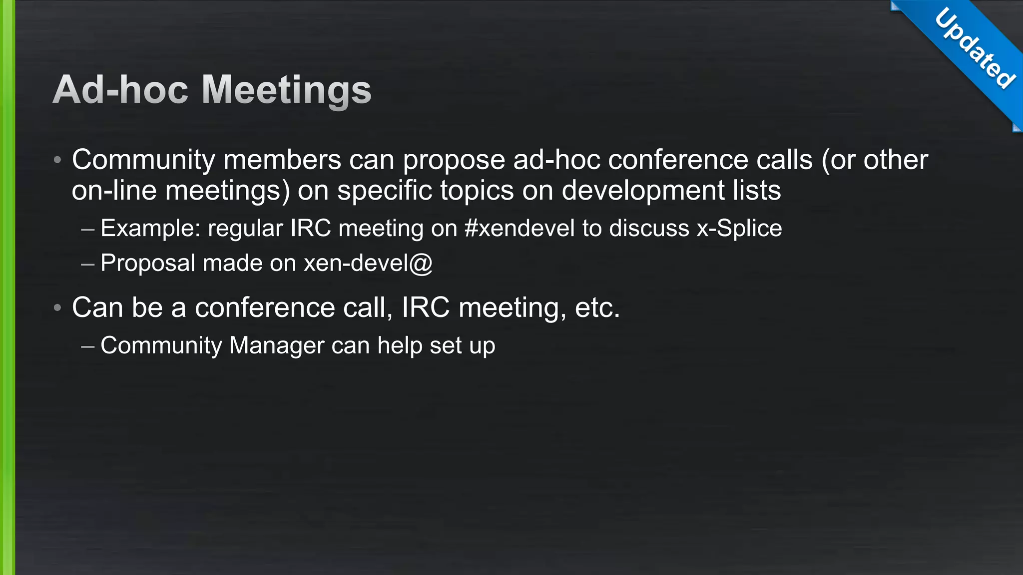 • Community members can propose ad-hoc conference calls (or other
on-line meetings) on specific topics on development lists
– Example: regular IRC meeting on #xendevel to discuss x-Splice
– Proposal made on xen-devel@
• Can be a conference call, IRC meeting, etc.
– Community Manager can help set up
 