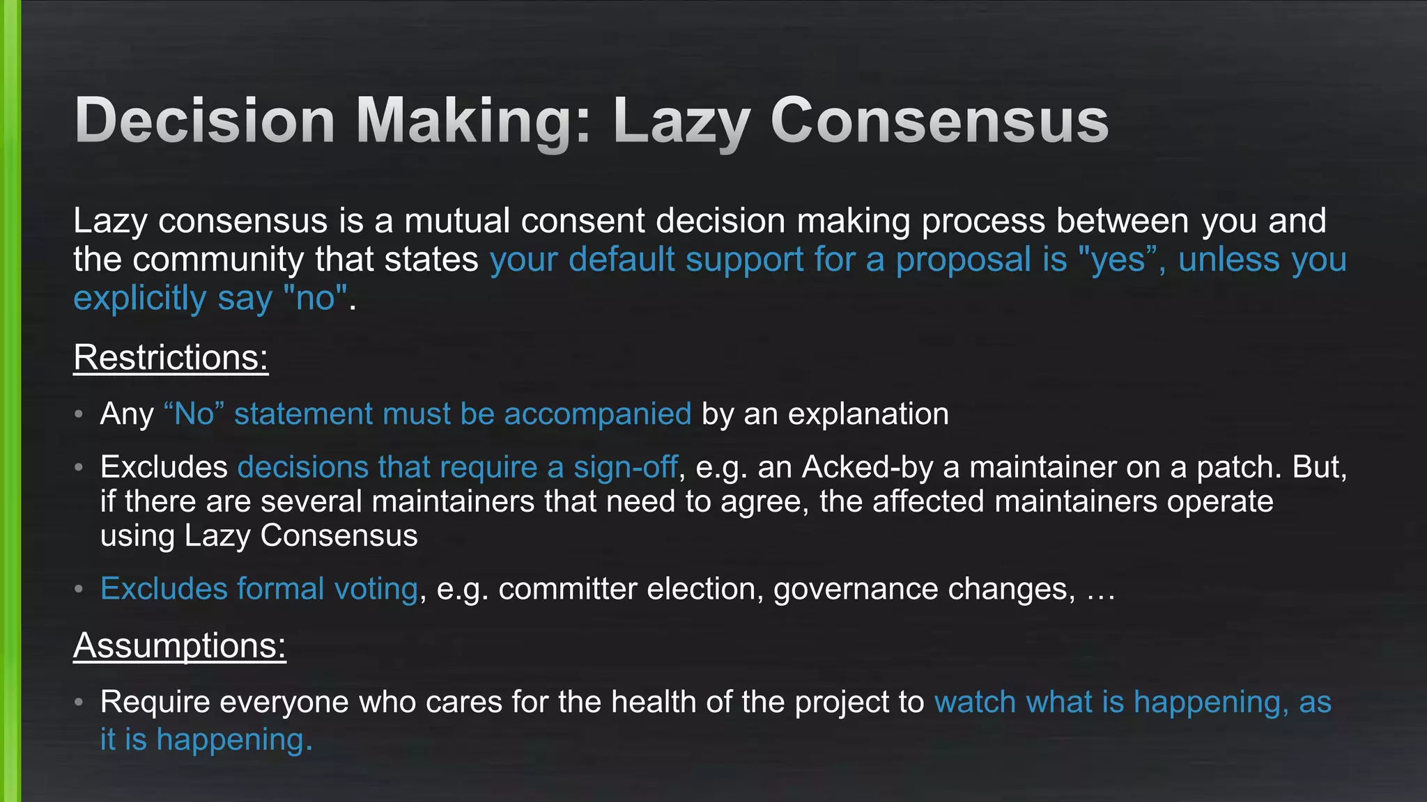 Lazy consensus is a mutual consent decision making process between you and
the community that states your default support for a proposal is "yes”, unless you
explicitly say "no".
Restrictions:
• Any “No” statement must be accompanied by an explanation
• Excludes decisions that require a sign-off, e.g. an Acked-by a maintainer on a patch. But,
if there are several maintainers that need to agree, the affected maintainers operate
using Lazy Consensus
• Excludes formal voting, e.g. committer election, governance changes, …
Assumptions:
• Require everyone who cares for the health of the project to watch what is happening, as
it is happening.
 