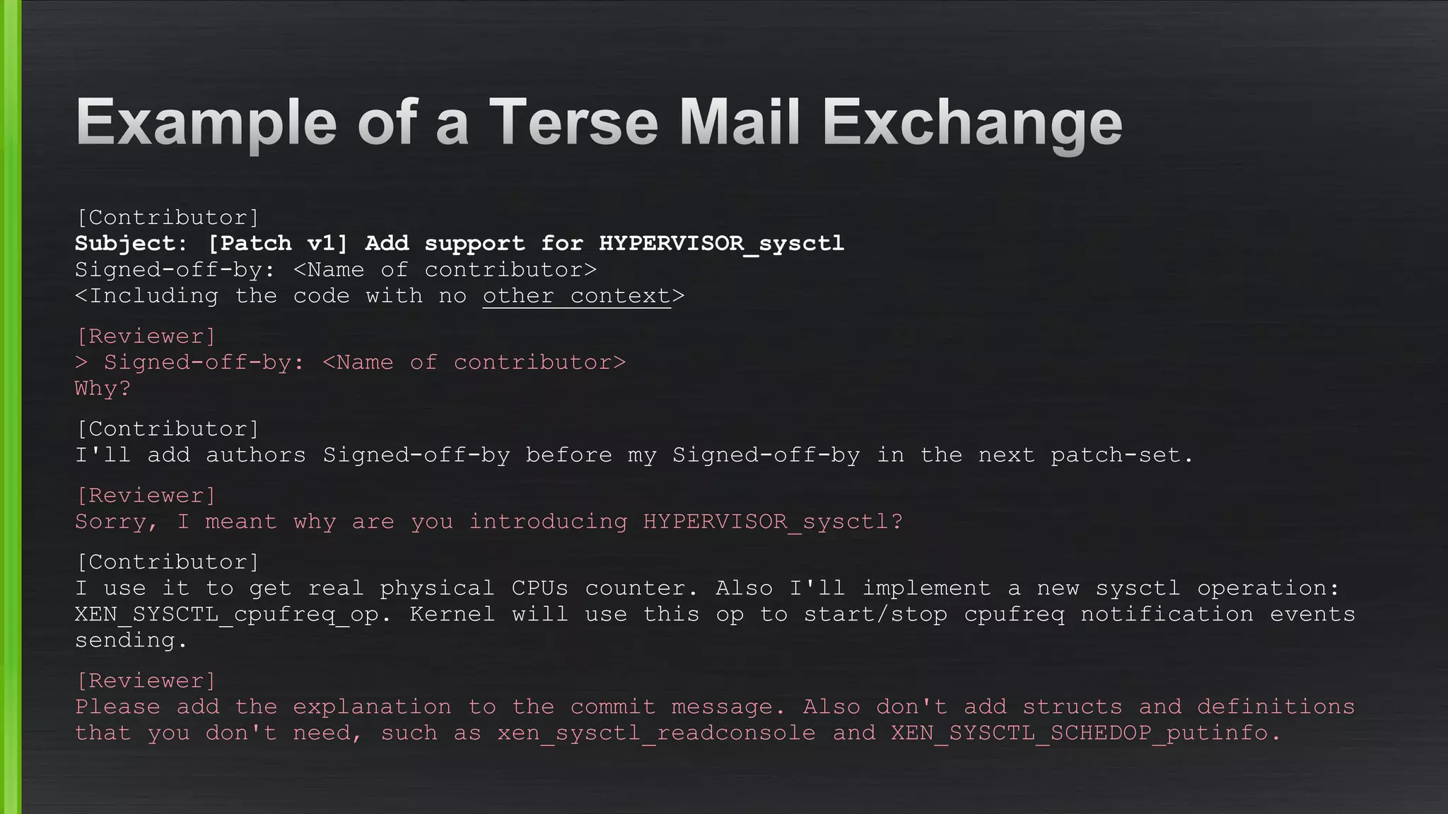 [Contributor] Subject: [Patch v1] Add support for HYPERVISOR_sysctlSigned-off-by: <Name of contributor> <Including the code with no other context> 
[Reviewer] >Signed-off-by: <Name of contributor> Why? 
[Contributor] I'll add authors Signed-off-by before my Signed-off-by in the next patch-set. 
[Reviewer] Sorry, I meant why are you introducing HYPERVISOR_sysctl? 
[Contributor] I use it to get real physical CPUs counter. Also I'll implement a new sysctloperation: XEN_SYSCTL_cpufreq_op. Kernel will use this op to start/stop cpufreqnotification events sending. 
[Reviewer] Please add the explanation to the commit message. Also don't add structsand definitions that you don't need, such as xen_sysctl_readconsoleand XEN_SYSCTL_SCHEDOP_putinfo.  
