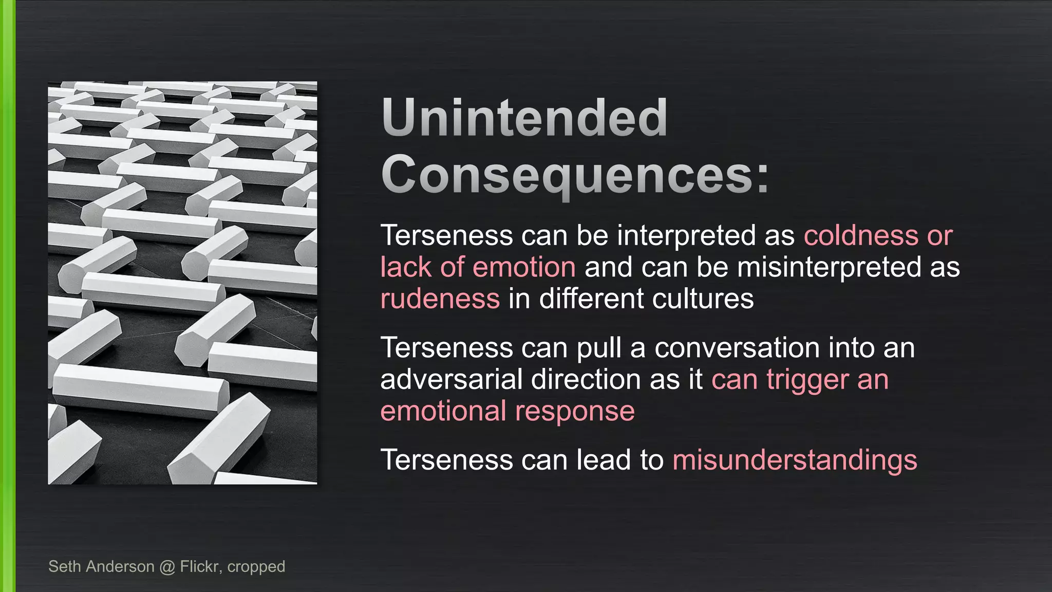 Seth Anderson @ Flickr, croppedTerseness can be interpreted as coldness or lack of emotionand can be misinterpreted as rudenessin different cultures 
Terseness can pull a conversation into an adversarial direction as it can trigger an emotional response 
Terseness can lead tomisunderstandings  