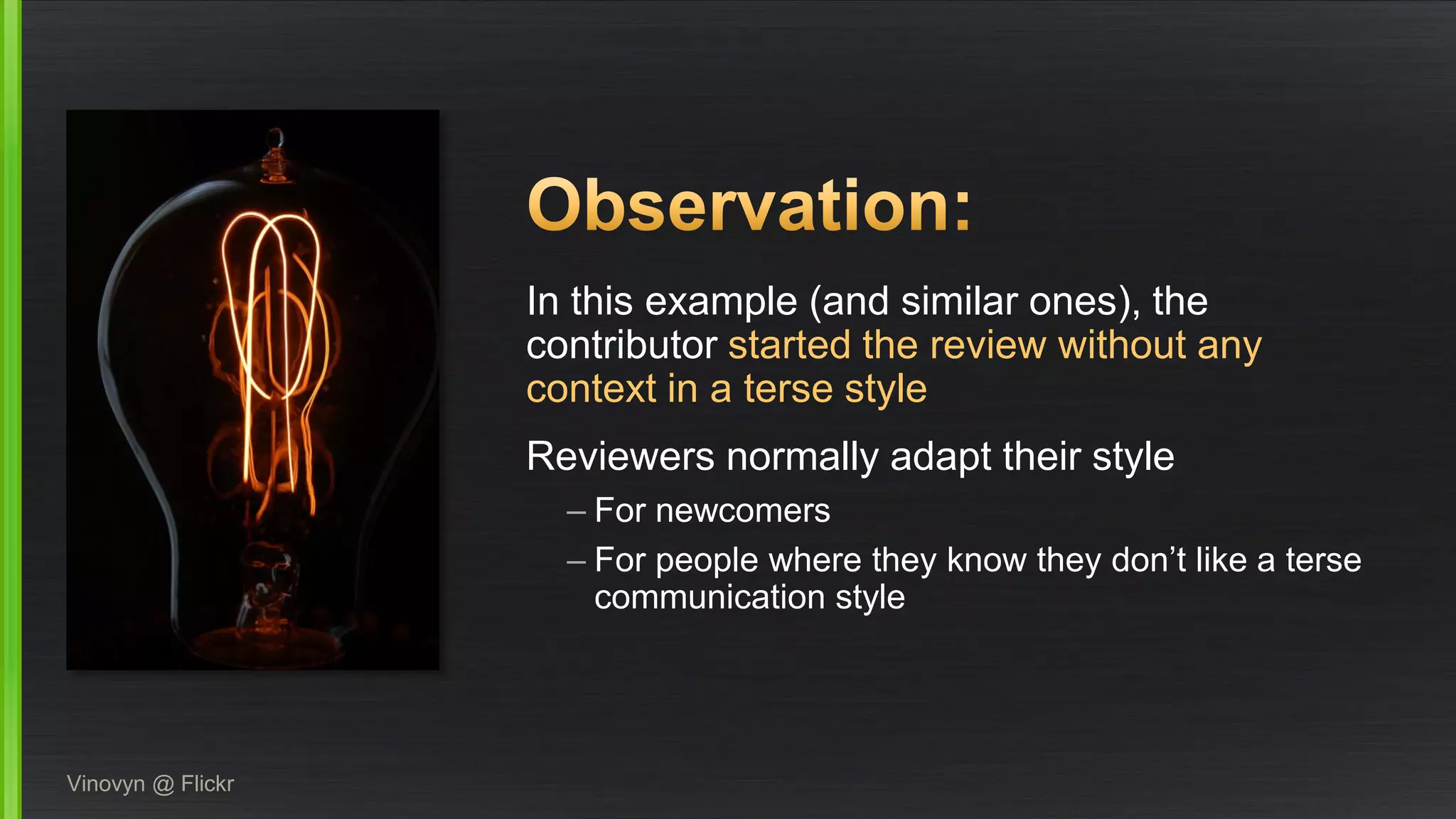 In this example (and similar ones), the contributor started the review without any context in a terse style 
Reviewers normally adapt their style 
–For newcomers 
–For people where they know they don’t like a terse communication style 
Vinovyn@ Flickr  