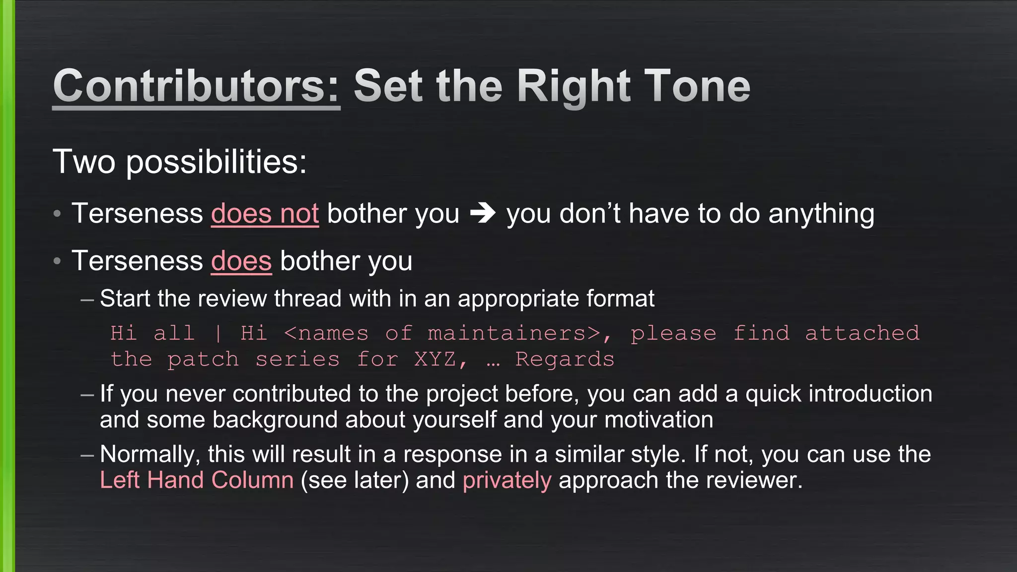 Two possibilities: 
•Terseness does notbother you you don’t have to do anything 
•Terseness doesbother you 
–Start the review thread with in an appropriate format 
Hi all | Hi <names of maintainers>, please find attached the patch series for XYZ, … Regards 
–If you never contributed to the project before, you can add a quick introduction and some background about yourself and your motivation 
–Normally, this will result in a response in a similar style. If not, you can use the Left Hand Column (see later) and privatelyapproach the reviewer.  