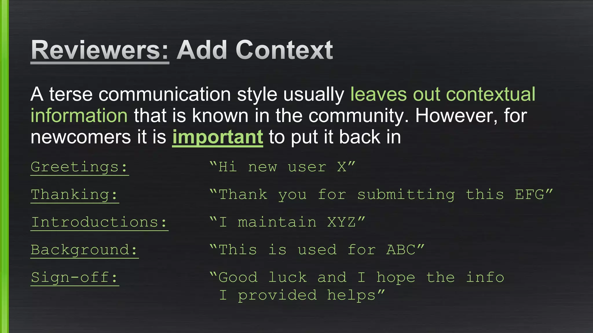 A terse communication style usually leaves out contextual informationthat is known in the community. However, for newcomers it is importantto put it back in 
Greetings:“Hi new user X” 
Thanking:“Thank you for submitting this EFG” 
Introductions:“I maintain XYZ” 
Background:“This is used for ABC” Sign-off:“Good luck and I hope the info I provided helps”  