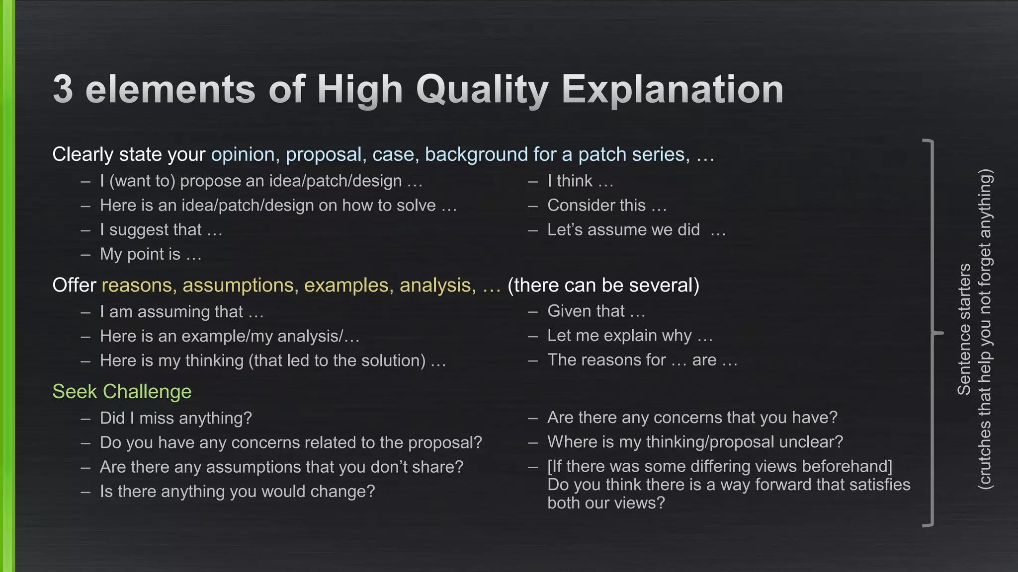 Clearly state your opinion, proposal, case, background for a patch series, … 
–I (want to) propose an idea/patch/design… 
–Here is an idea/patch/design on how to solve … 
–I suggest that … 
–My point is … 
Offer reasons, assumptions, examples, analysis, … (there can be several) 
–I am assuming that … 
–Here is an example/my analysis/… 
–Here is my thinking (that led to the solution) … 
Seek Challenge 
–Did I miss anything? 
–Do you have any concerns related to the proposal? 
–Are there any assumptions that you don’t share? 
–Is there anything you would change? 
–I think … 
–Consider this … 
–Let’s assume we did … 
–Given that … 
–Let me explain why … 
–The reasons for … are … 
–Are there any concerns that you have? 
–Where is my thinking/proposal unclear? 
–[If there was some differing views beforehand] Do you think there is a way forward that satisfiesboth our views? 
Sentence starters(crutches that help you not forget anything)  