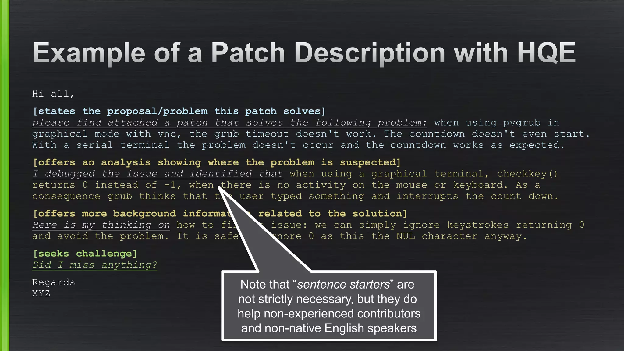 Hi all, 
[states the proposal/problem this patch solves] please find attached a patch that solves the following problem:when using pvgrubin graphical mode with vnc, the grub timeout doesn't work. The countdown doesn't even start. With a serial terminal the problem doesn't occur and the countdown works as expected. 
[offers an analysis showing where the problem is suspected] I debugged the issue and identified thatwhen using a graphical terminal, checkkey() returns 0 instead of -1, when there is no activity on the mouse or keyboard. As a consequence grub thinks that the user typed something and interrupts the count down. 
[offers more background information related to the solution] Here is my thinking onhow to fix the issue: we can simply ignore keystrokes returning 0 and avoid the problem. It is safe to ignore 0 as this the NUL character anyway. 
[seeks challenge] Did I miss anything? 
RegardsXYZ 
Note that “sentencestarters” are not strictly necessary, but they do help non-experiencedcontributorsand non-native English speakers  