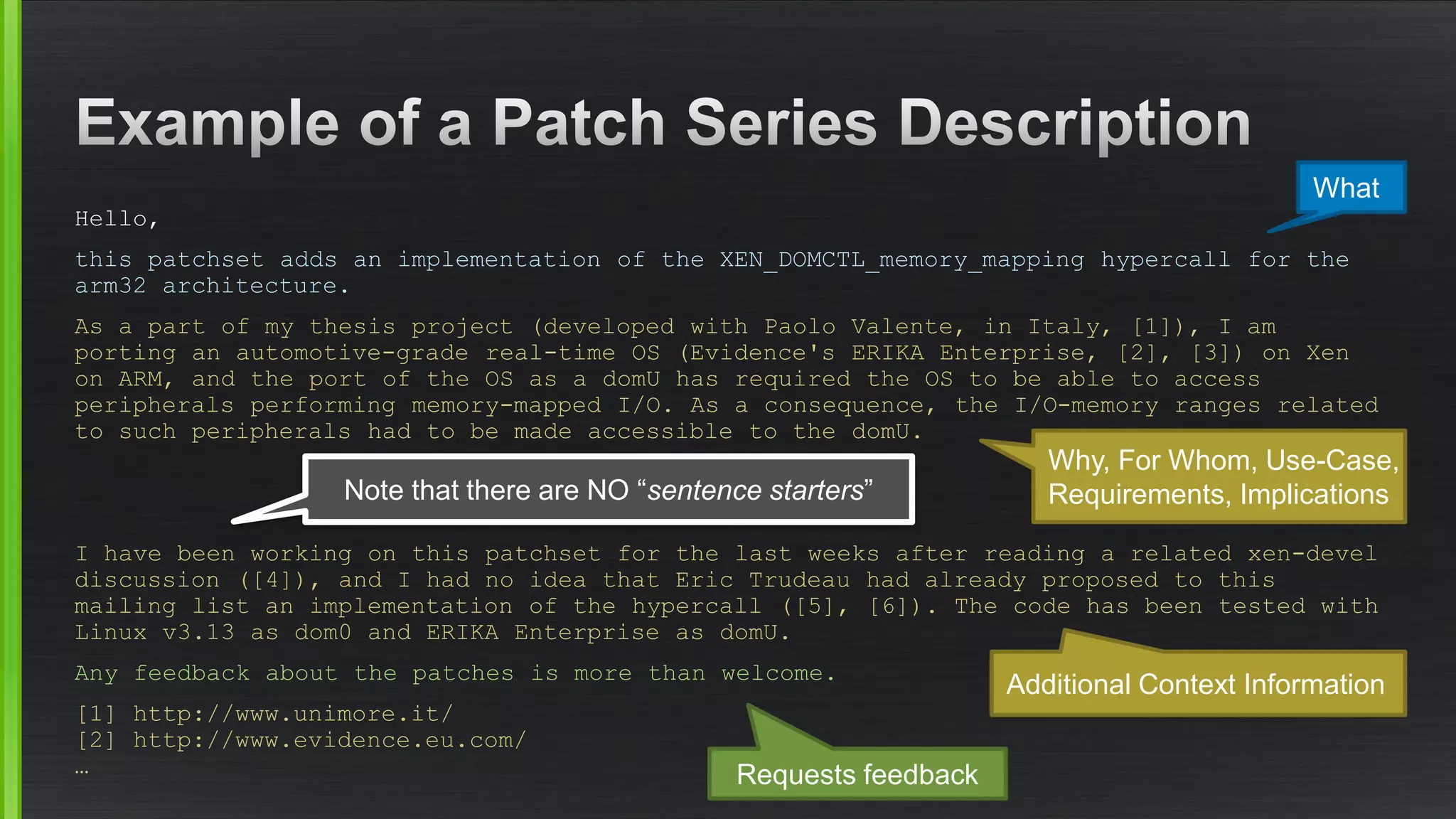 Hello, 
this patchsetadds an implementation of the XEN_DOMCTL_memory_mappinghypercallfor the arm32 architecture. 
As a part of my thesis project (developed with Paolo Valente, in Italy, [1]), I am porting an automotive-grade real-time OS (Evidence's ERIKA Enterprise, [2], [3]) on Xenon ARM, and the port of the OS as a domUhas required the OS to be able to access peripherals performing memory-mapped I/O. As a consequence, the I/O-memory ranges related to such peripherals had to be made accessible to the domU. 
I have been working on this patchsetfor the last weeks after reading a related xen-develdiscussion ([4]), and I had no idea that Eric Trudeau had already proposed to this mailing list an implementation of the hypercall([5], [6]). The code has been tested with Linux v3.13 as dom0 and ERIKA Enterprise as domU. 
Any feedback about the patches is more than welcome. 
[1] http://www.unimore.it/ [2] http://www.evidence.eu.com/ … 
What 
Why, For Whom, Use-Case, Requirements, Implications 
Additional ContextInformation 
Note that there are NO “sentencestarters” 
Requests feedback  