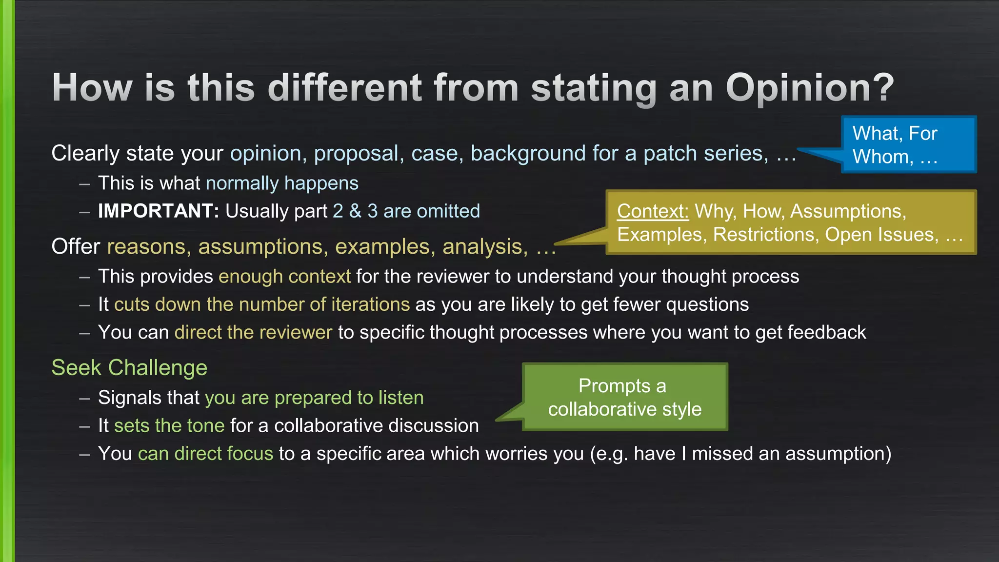 Clearly state your opinion, proposal, case, background for a patch series, … 
–This is what normally happens 
–IMPORTANT: Usually part 2 & 3 are omitted 
Offer reasons, assumptions, examples, analysis, … 
–This provides enough contextfor the reviewer to understand your thought process 
–It cuts down the number of iterationsas you are likely to get fewer questions 
–You can direct the reviewerto specific thought processes where you want to get feedback 
Seek Challenge 
–Signals that you are prepared to listen 
–It sets the tone for a collaborative discussion 
–You can direct focus to a specific area which worries you (e.g. have I missed an assumption) 
What, For Whom,… 
Context:Why,How,Assumptions, Examples, Restrictions, Open Issues, … 
Promptsa collaborativestyle  