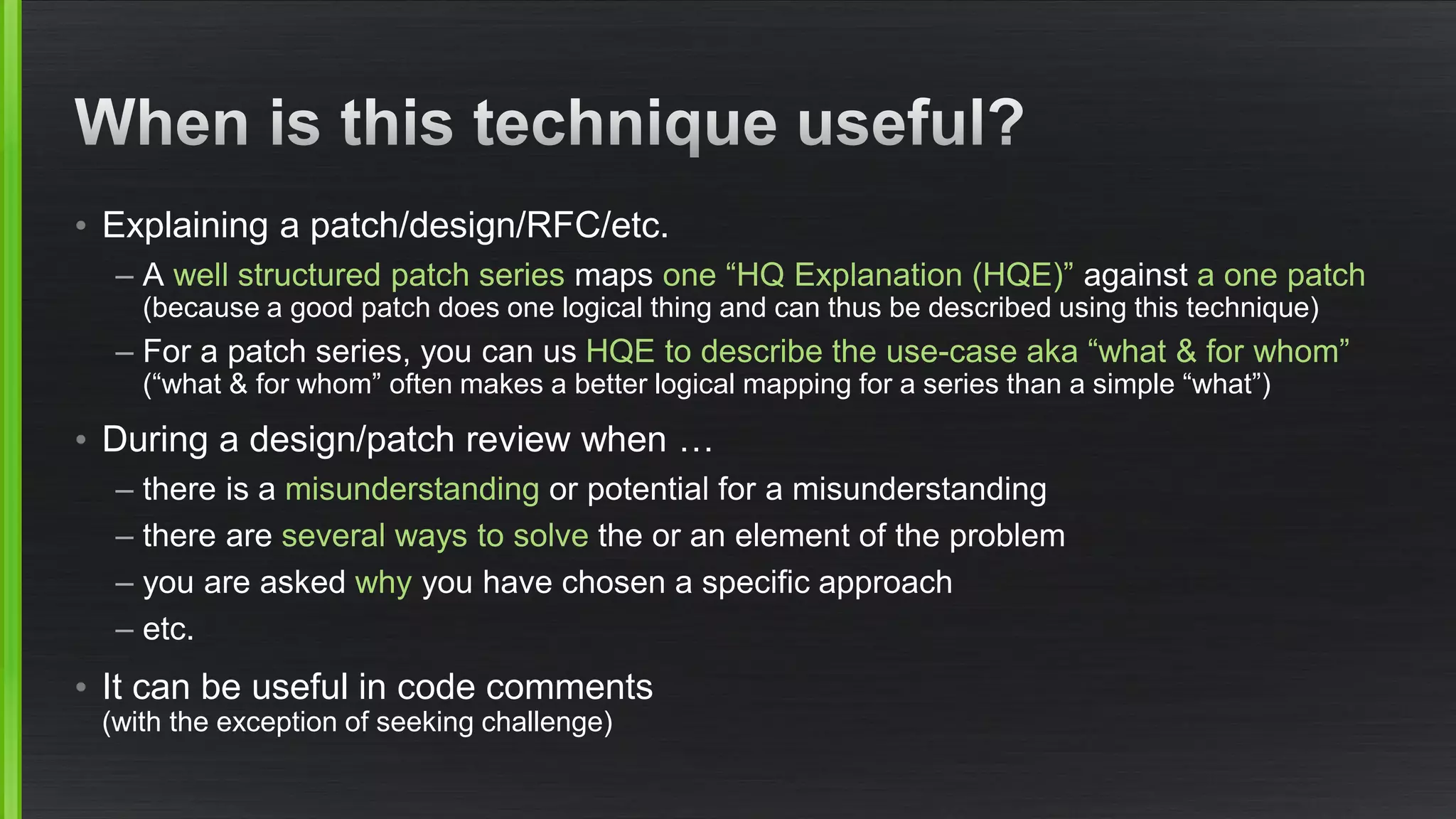 •Explaining a patch/design/RFC/etc. 
–A well structured patch seriesmaps one “HQ Explanation (HQE)”against a one patch(because a good patch does one logical thing and can thus be described using this technique) 
–For a patch series, you can us HQE to describe the use-case aka “what & for whom” (“what & for whom” often makes a better logical mapping for a series than a simple “what”) 
•During a design/patch review when … 
–there is a misunderstandingor potential for a misunderstanding 
–there are several ways to solvethe or an element of the problem 
–you are asked whyyou have chosen a specific approach 
–etc. 
•It can be useful in code comments (with the exception of seeking challenge)  