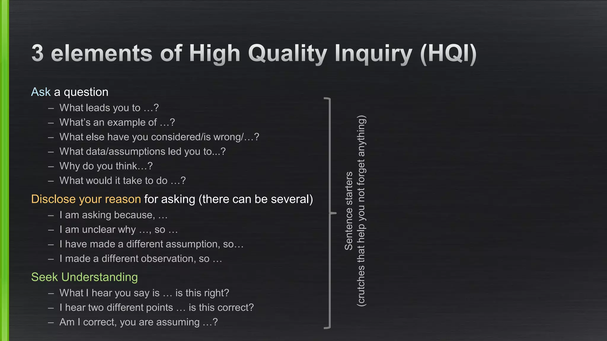 Aska question 
–What leads you to …? 
–What’s an example of …? 
–What else have you considered/is wrong/…? 
–What data/assumptions led you to...? 
–Why do you think…? 
–What would it take to do …? 
Disclose your reason for asking (there can be several) 
–I am asking because, … 
–I am unclear why …, so … 
–I have made a different assumption, so… 
–I made a different observation, so … 
Seek Understanding 
–What I hear you say is … is this right? 
–I hear two different points … is this correct? 
–Am I correct, you are assuming …? 
Sentence starters(crutches that help you not forget anything)  